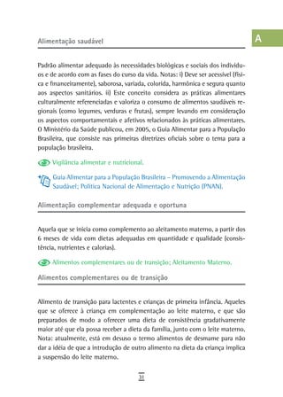 alimentação saudável                                                                a
                                                                                    B
Padrão alimentar adequado às necessidades biológicas e sociais dos indivídu-
os e de acordo com as fases do curso da vida. Notas: i) Deve ser acessível (físi-   C
ca e financeiramente), saborosa, variada, colorida, harmônica e segura quanto
aos aspectos sanitários. ii) Este conceito considera as práticas alimentares        d
culturalmente referenciadas e valoriza o consumo de alimentos saudáveis re-
gionais (como legumes, verduras e frutas), sempre levando em consideração           e
os aspectos comportamentais e afetivos relacionados às práticas alimentares.
O Ministério da Saúde publicou, em 2005, o Guia Alimentar para a População          F
Brasileira, que consiste nas primeiras diretrizes oficiais sobre o tema para a
população brasileira.                                                               G
     Vigilância alimentar e nutricional.                                            H
     Guia Alimentar para a População Brasileira – Promovendo a Alimentação
     Saudável; Política Nacional de Alimentação e Nutrição (PNAN).                  i

alimentação complementar adequada e oportuna
                                                                                    L
                                                                                    M
Aquela que se inicia como complemento ao aleitamento materno, a partir dos
6 meses de vida com dietas adequadas em quantidade e qualidade (consis-             n-o
tência, nutrientes e calorias).
                                                                                    P
     Alimentos complementares ou de transição; Aleitamento Materno.

alimentos complementares ou de transição
                                                                                    Q
                                                                                    r
Alimento de transição para lactentes e crianças de primeira infância. Aqueles
que se oferece à criança em complementação ao leite materno, e que são              s
preparados de modo a oferecer uma dieta de consistência gradativamente
maior até que ela possa receber a dieta da família, junto com o leite materno.      t
Nota: atualmente, está em desuso o termo alimentos de desmame para não
dar a idéia de que a introdução de outro alimento na dieta da criança implica       U
a suspensão do leite materno.
                                                                                    V-Z
                                       31
 