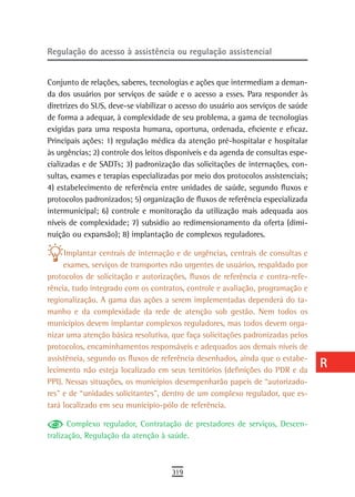 regulação do acesso à assistência ou regulação assistencial                       a
                                                                                  B
Conjunto de relações, saberes, tecnologias e ações que intermediam a deman-
da dos usuários por serviços de saúde e o acesso a esses. Para responder às       C
diretrizes do SUS, deve-se viabilizar o acesso do usuário aos serviços de saúde
de forma a adequar, à complexidade de seu problema, a gama de tecnologias         d
exigidas para uma resposta humana, oportuna, ordenada, eficiente e eficaz.
Principais ações: 1) regulação médica da atenção pré-hospitalar e hospitalar      e
às urgências; 2) controle dos leitos disponíveis e da agenda de consultas espe-
cializadas e de SADTs; 3) padronização das solicitações de internações, con-      F
sultas, exames e terapias especializadas por meio dos protocolos assistenciais;
4) estabelecimento de referência entre unidades de saúde, segundo fluxos e        G
protocolos padronizados; 5) organização de fluxos de referência especializada
intermunicipal; 6) controle e monitoração da utilização mais adequada aos         H
níveis de complexidade; 7) subsidio ao redimensionamento da oferta (dimi-
nuição ou expansão); 8) implantação de complexos reguladores.
                                                                                  i
      Implantar centrais de internação e de urgências, centrais de consultas e    L
     exames, serviços de transportes não urgentes de usuários, respaldado por
protocolos de solicitação e autorizações, fluxos de referência e contra-refe-     M
rência, tudo integrado com os contratos, controle e avaliação, programação e
regionalização. A gama das ações a serem implementadas dependerá do ta-           n-o
manho e da complexidade da rede de atenção sob gestão. Nem todos os
municípios devem implantar complexos reguladores, mas todos devem orga-           P
nizar uma atenção básica resolutiva, que faça solicitações padronizadas pelos
protocolos, encaminhamentos responsáveis e adequados aos demais níveis de
                                                                                  Q
assistência, segundo os fluxos de referência desenhados, ainda que o estabe-
lecimento não esteja localizado em seus territórios (definições do PDR e da
                                                                                  r
PPI). Nessas situações, os municípios desempenharão papeis de “autorizado-
res” e de “unidades solicitantes”, dentro de um complexo regulador, que es-
                                                                                  s
tará localizado em seu município-pólo de referência.
                                                                                  t
       Complexo regulador, Contratação de prestadores de serviços, Descen-
tralização, Regulação da atenção à saúde.                                         U
                                                                                  V-Z
                                     319
 