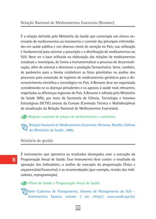 a    Relação Nacional de Medicamentos Essenciais (Rename)

  B
      É a relação definida pelo Ministério da Saúde que contempla um elenco ne-
  C   cessário de medicamentos ao tratamento e controle das principais enfermida-
      des em saúde pública e nos diversos níveis de atenção no País; sua utilização
  d   é fundamental para orientar a prescrição e a distribuição de medicamentos no
      SUS. Deve ser a base utilizada na elaboração das relações de medicamentos
  e   estaduais e municipais, de forma a instrumentalizar o processo de descentrali-
      zação, além de orientar e direcionar a produção farmacêutica. Serve, também,
  F   de parâmetro para a Anvisa estabelecer as listas prioritárias na análise dos
      processos para concessão de registros de medicamentos genéricos para o de-
 G    senvolvimento científico e tecnológico no País. A Rename deve ser organizada
      considerando-se as doenças prevalentes e os agravos à saúde mais relevantes,
 H    respeitadas as diferenças regionais do País. A Rename é editada pelo Ministério
      da Saúde (MS), por meio da Secretaria de Ciência, Tecnologia e Insumos
  i   Estratégicos (SCTIE) através da Comare (Comissão Técnica e Multidisciplinar
      de atualização da Relação Nacional de Medicamentos Essenciais).
  L
           Registro nacional de preços de medicamentos e correlatos.
 M
           Relação Nacional de Medicamentos Essenciais: Rename. Brasília: Editora
n-o        do Ministério da Saúde, 2006.

  P   relatório de gestão

 Q
      É instrumento que apresenta os resultados alcançados com a execução da
  r   Programação Anual de Saúde. Esse instrumento deve conter: o resultado da
      apuração dos indicadores; a análise da execução da programação (física e
  s   orçamentária/financeira); e as recomendações (por exemplo, revisão dos indi-
      cadores, reprogramação).
  t        Plano de Saúde e Programação Anual de Saúde.
 U         Série Cadernos de Planejamento, Sistema de Planejamento do SUS –
           Instrumentos básicos, volume 2 em <http//: www.saude.gov.br/
V-Z
                                           322
 