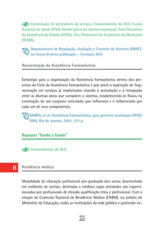 a         Contratação de prestadores de serviços, Financiamento do SUS, Fundo
      Nacional de Saúde (FNS), Gestão plena do sistema municipal, Teto Financeiro
  B   da Assistência do Estado (TFAE), Teto Financeiro da Assistência do Município
      (TFAM).
  C
           Departamento de Regulação, Avaliação e Controle de Sistemas (DRAC),
  d        no Anexo B desta publicação – Contatos SUS.

  e   reorientação da assistência Farmacêutica

  F
      Estratégia para a organização da Assistência Farmacêutica dentro dos pre-
 G    ceitos do Ciclo da Assistência Farmacêutica e que prevê a superação de frag-
      mentação em serviços já implantados visando à articulação e à integração
 H    entre as diversas áreas que compõem o sistema, estabelecendo-se fluxos na
      construção de um conjunto articulado que influencia e é influenciado por
  i   cada um de seus componentes.

  L        MARIN, et al. Assistência Farmacêutica: para gerentes municipais OPAS/
           OMS, Rio de Janeiro, 2003, 373 p.
 M
      repasses “fundo a fundo”
n-o
  P        Financiamento do SUS.

 Q
  r   residência médica

  s   Modalidade de educação profissional pós-graduada lato sensu, desenvolvida
      em ambiente de serviço, destinada a médicos cujas atividades são supervi-
  t   sionadas por profissionais de elevada qualificação ética e profissional. Com a
      criação da Comissão Nacional de Residência Médica (CNRM), no âmbito do
 U    Ministério da Educação, todas as instituições da rede pública e particular ne-
V-Z
                                           324
 