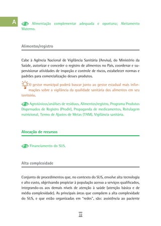 a          Alimentação complementar adequada e oportuna; Aleitamento
      Materno.
  B
  C
      Alimentos/registro
  d
      Cabe à Agência Nacional de Vigilância Sanitária (Anvisa), do Ministério da
  e   Saúde, autorizar e conceder o registro de alimentos no País, coordenar e su-
      pervisionar atividades de inspeção e controle de riscos, estabelecer normas e
  F   padrões para comercialização desses produtos.

 G          O gestor municipal poderá buscar junto ao gestor estadual mais infor-
            mações sobre a vigilância da qualidade sanitária dos alimentos em seu
 H    território.

  i        Agrotóxicos/análises de resíduos, Alimentos/registro, Programa Produtos
      Dispensados de Registro (Prodir), Propaganda de medicamentos, Rotulagem
  L   nutricional, Termo de Ajustes de Metas (TAM), Vigilância sanitária.

 M
      alocação de recursos
n-o
  P        Financiamento do SUS.

 Q
      alta complexidade
  r
  s   Conjunto de procedimentos que, no contexto do SUS, envolve alta tecnologia
      e alto custo, objetivando propiciar à população acesso a serviços qualificados,
  t   integrando-os aos demais níveis de atenção à saúde (atenção básica e de
      média complexidade). As principais áreas que compõem a alta complexidade
 U    do SUS, e que estão organizadas em “redes”, são: assistência ao paciente

V-Z
                                            32
 