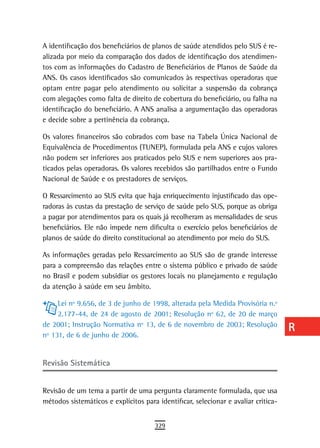 A identificação dos beneficiários de planos de saúde atendidos pelo SUS é re-       a
alizada por meio da comparação dos dados de identificação dos atendimen-
tos com as informações do Cadastro de Beneficiários de Planos de Saúde da           B
ANS. Os casos identificados são comunicados às respectivas operadoras que
optam entre pagar pelo atendimento ou solicitar a suspensão da cobrança             C
com alegações como falta de direito de cobertura do beneficiário, ou falha na
identificação do beneficiário. A ANS analisa a argumentação das operadoras          d
e decide sobre a pertinência da cobrança.
                                                                                    e
Os valores financeiros são cobrados com base na Tabela Única Nacional de
Equivalência de Procedimentos (TUNEP), formulada pela ANS e cujos valores           F
não podem ser inferiores aos praticados pelo SUS e nem superiores aos pra-
ticados pelas operadoras. Os valores recebidos são partilhados entre o Fundo        G
Nacional de Saúde e os prestadores de serviços.
                                                                                    H
O Ressarcimento ao SUS evita que haja enriquecimento injustificado das ope-
radoras às custas da prestação de serviço de saúde pelo SUS, porque as obriga       i
a pagar por atendimentos para os quais já recolheram as mensalidades de seus
beneficiários. Ele não impede nem dificulta o exercício pelos beneficiários de      L
planos de saúde do direito constitucional ao atendimento por meio do SUS.
                                                                                    M
As informações geradas pelo Ressarcimento ao SUS são de grande interesse
para a compreensão das relações entre o sistema público e privado de saúde          n-o
no Brasil e podem subsidiar os gestores locais no planejamento e regulação
da atenção à saúde em seu âmbito.                                                   P
     Lei nº 9.656, de 3 de junho de 1998, alterada pela Medida Provisória n.º
     2.177-44, de 24 de agosto de 2001; Resolução nº 62, de 20 de março
                                                                                    Q
de 2001; Instrução Normativa nº 13, de 6 de novembro de 2003; Resolução
                                                                                    r
nº 131, de 6 de junho de 2006.
                                                                                    s
revisão sistemática
                                                                                    t
Revisão de um tema a partir de uma pergunta claramente formulada, que usa           U
métodos sistemáticos e explícitos para identificar, selecionar e avaliar critica-
                                                                                    V-Z
                                      329
 