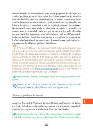 serviços deverão ser contemplando com amplo programa de educação em                a
Saúde e mobilização social. Essas ações deverão ser precedidas de inquérito
sanitário domiciliar e estudos epidemiológicos, de modo a evidenciar os riscos     B
à saúde da população, relacionados às condições sanitárias das moradias, aos
hábitos de higiene e à condição social da população-alvo das intervenções.         C
O conjunto de ações deve ainda ser planejado, executado e conduzido em
parceria com a comunidade, uma vez que as intervenções serão efetuadas             d
em seus domicílios, devendo ser respeitados hábitos e cultura. O Programa de
Melhorias Sanitárias Domiciliares surgiu com a necessidade de promover so-         e
luções individualizadas de saneamento em diversas situações, principalmente
nas pequenas localidades e periferias das cidades.                                 F
      A Portaria nº 443, de 3 de outubro de 2002, define procedimentos para        G
celebração de convênios de natureza financeira pela Fundação Nacional de
Saúde (FNS), nos casos que especifica e implanta o sistema de convênios            H
Siscon. A Portaria nº 106, de 4 de março de 2004, por sua vez, aprova os
critérios e os procedimentos para aplicação de recursos financeiros (sanea-        i
mento ambiental: saneamento básico, esgotamento sanitário, melhorias ha-
bitacionais para controle da Doença de Chagas e outros). Para cadastrar seu        L
município, acessar o site http://www.funasa.gov.br, clique o link “Pleitos” e
entre com os dados da prefeitura e sua solicitação.                                M
     Esgotamento sanitário, Participação social em saúde, Saneamento am-
biental.
                                                                                   n-o
     Portaria nº 443, de 3 de outubro de 2002; Portaria nº 106, de 4 de            P
     março de 2004, no CD-ROM encartado nesta publicação.
                                                                                   Q
Saneantes/produtos de limpeza                                                      r

A Agência Nacional de Vigilância Sanitária (Anvisa), do Ministério da Saúde,
                                                                                   s
é o órgão federal responsável pela concessão de registros dessa categoria de
produto, que corresponde a produtos de limpeza e desinfecção.
                                                                                   t
      Agrotóxicos/análises de resíduos; Alimentos/registro; Cosméticos e produ-    U
tos de beleza/registro; Inspeção em vigilância sanitária; Medicamentos/remédios;
                                                                                   V-Z
                                      335
 