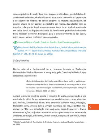 serviços públicos de saúde. Com isso, são potencializadas as possibilidades de                      a
aumento de cobertura, de efetividade na resposta às demandas da população
e de alcance de medidas de caráter coletivo. As maiores possibilidades de                           B
ganhos situam-se nos campos do trabalho em equipe, das relações com os
usuários e da gestão, implicando uma nova forma de se produzir o cuidado                            C
em saúde bucal. As Equipes de Saúde da Família com profissionais de saúde
bucal recebem incentivos financeiros para o desenvolvimento de tais ações,
                                                                                                    d
cujos valores variam conforme sua composição.
                                                                                                    e
      Atenção Básica à Saúde; Saúde da Família; Brasil Sorridente/política.
                                                                                                    F
   Diretrizes da Política Nacional de Saúde Bucal, Série Cadernos de Atenção
   Básica, nº 17 – Saúde Bucal; Política Nacional da Atenção Básica (Portaria                       G
GM/MS nº 648, de 28 de março de 2006).
                                                                                                    H
Saúde/conceito
                                                                                                    i
Direito universal e fundamental do ser humano, firmado na Declaração                                L
Universal dos Direitos Humanos e assegurado pela Constituição Federal, que
estabelece a saúde como                                                                             M
                 direito de todos e dever do Estado, garantido mediante políticas sociais e eco-
                 nômicas que visem à redução do risco de doença e de outros agravos e ao aces-
                                                                                                    n-o
                 so universal e igualitário às ações e aos serviços para sua promoção, proteção e
                                                                                                    P
                 recuperação (BRASIL, 1988, art. 196). 9
                                                       7




A atual legislação brasileira amplia o conceito de saúde, considerando-a um                         Q
resultado de vários fatores determinantes e condicionantes, como alimenta-
ção, moradia, saneamento básico, meio ambiente, trabalho, renda, educação,
                                                                                                    r
transporte, lazer, acesso a bens e serviços essenciais. Por isso, as gestões mu-
nicipais do SUS – em articulação com as demais esferas de governo – devem
                                                                                                    s
desenvolver ações conjuntas com outros setores governamentais, como meio
                                                                                                    t
ambiente, educação, urbanismo, dentre outros, que possam contribuir, direta
                                                                                                    U
9
7
  BRASIL. Senado Federal. Constituição da República Federativa do Brasil. Brasília: Senado Fede-
ral, 1988.
                                                                                                    V-Z
                                              337
 