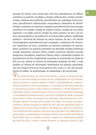 portador de doença renal crônica (por meio dos procedimentos de diálise);         a
assistência ao paciente oncológico; cirurgia cardiovascular; cirurgia vascular;
cirurgia cardiovascular pediátrica; procedimentos da cardiologia intervencio-     B
nista; procedimentos endovasculares extracardíacos; laboratório de eletrofi-
siologia; assistência em traumato-ortopedia; procedimentos de neurocirurgia;      C
assistência em otologia; cirurgia de implante coclear; cirurgia das vias aéreas
superiores e da região cervical; cirurgia da calota craniana, da face e do sis-   d
tema estomatognático; procedimentos em fissuras lábio palatais; reabilitação
protética e funcional das doenças da calota craniana, da face e do sistema
                                                                                  e
estomatognático; procedimentos para a avaliação e tratamento dos transtor-
nos respiratórios do sono; assistência aos pacientes portadores de queima-
                                                                                  F
duras; assistência aos pacientes portadores de obesidade (cirurgia bariátrica);
cirurgia reprodutiva; genética clínica; terapia nutricional; distrofia muscular
                                                                                  G
progressiva; osteogênese imperfecta; fibrose cística e reprodução assistida. Os
                                                                                  H
procedimentos da alta complexidade encontram-se relacionados na tabela do
SUS, em sua maioria no Sistema de Informação Hospitalar do SUS, e estão           i
também no Sistema de Informações Ambulatorial em pequena quantidade,
mas com impacto financeiro extremamente alto, como é o caso dos procedi-          L
mentos de diálise, da quimioterapia, da radioterapia e da hemoterapia.

     No credenciamento das áreas mencionadas, o gestor municipal do SUS,
                                                                                  M
ciente da real necessidade do serviço de alta complexidade em seu território,
deverá consultar as normas vigentes e definir a possibilidade de credencia-
                                                                                  n-o
mento, levando em conta a população a ser atendida, a demanda reprimida,
                                                                                  P
os mecanismos de acesso com os fluxos de referência e contra-referência e a
capacidade técnica e operacional dos serviços a serem implantados. Aprovada       Q
a necessidade do credenciamento, a secretaria municipal de Saúde, em gestão
plena, deverá montar um processo de solicitação, documentado com mani-            r
festação expressa, firmada pelo secretário da Saúde, em relação ao creden-
ciamento e parecer do gestor estadual do SUS, que será responsável pela in-       s
tegração dos serviços à rede estadual e à definição dos fluxos de referência e
contra-referência dos pacientes. Nos casos dos municípios não-habilitados em      t
gestão plena, o credenciamento se dá por iniciativa da Secretaria de Estado da
Saúde (SES). Uma vez emitido o parecer a respeito do cadastramento pelo(s)        U
gestor(es) do SUS, e sendo o mesmo favorável, os processos relativos à alta
                                                                                  V-Z
                                      33
 