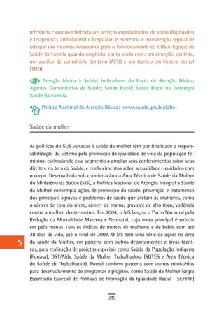 a    referência e contra-referência aos serviços especializados, de apoio diagnóstico
      e terapêutico, ambulatorial e hospitalar; e existência e manutenção regular de
  B   estoque dos insumos necessários para o funcionamento da UBS.A Equipe de
      Saúde da Família quando ampliada, conta ainda com: um cirurgião dentista,
  C   um auxiliar de consultório dentário (ACD) e um técnico em higiene dental
      (THD).
  d
           Atenção básica à Saúde; Indicadores do Pacto de Atenção Básica;
  e   Agentes Comunitários de Saúde; Saúde Bucal; Saúde Bucal na Estratégia
      Saúde da Família.
  F
           Política Nacional da Atenção Básica; <www.saude.gov.br/dab>.
 G
      saúde da mulher
 H
  i   As políticas do SUS voltadas à saúde da mulher têm por finalidade a respon-
      sabilização do sistema pela promoção da qualidade de vida da população fe-
  L   minina, estimulando esse segmento a ampliar seus conhecimentos sobre seus
      direitos, na área da Saúde, e conhecimentos sobre sexualidade e cuidados com
 M    o corpo. Desenvolvida sob coordenação da Área Técnica de Saúde da Mulher
      do Ministério da Saúde (MS), a Política Nacional de Atenção Integral à Saúde
n-o   da Mulher contempla ações de promoção da saúde, prevenção e tratamento
      dos principais agravos e problemas de saúde que afetam as mulheres, como
  P   o câncer de colo do útero, câncer de mama, gravidez de alto risco, violência
 Q    contra a mulher, dentre outros. Em 2004, o MS lançou o Pacto Nacional pela
      Redução da Mortalidade Materna e Neonatal, cuja meta principal é reduzir
  r   em pelo menos 15% os índices de mortes de mulheres e de bebês com até
      28 dias de vida, até o final de 2007. O MS tem uma série de ações na área
  s   da saúde da Mulher, em parceria com outros departamentos e áreas técni-
      cas, para realização de projetos especiais como Saúde da População Indígena
  t   (Funasa), DST/Aids, Saúde da Mulher Trabalhadora (SGTES e Área Técnica
      de Saúde do Trabalhador). Possui também parceria com outros ministérios
 U    para desenvolvimento de programas e projetos, como Saúde da Mulher Negra
      (Secretaria Especial de Políticas de Promoção da Igualdade Racial - SEPPIR)
V-Z
                                            340
 