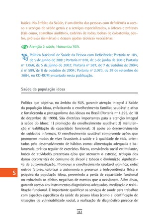 a    básica. No âmbito da Saúde, é um direito das pessoas com deficiência o aces-
      so a serviços de saúde gerais e a serviços especializados, a órteses e próteses
  B   (tais como, aparelhos auditivos, cadeiras de rodas, bolsas de colostomia, ócu-
      los, próteses mamárias) e demais ajudas técnicas necessárias.
  C
           Atenção à saúde, Humaniza SUS.
  d         Política Nacional de Saúde da Pessoa com Deficiência; Portaria nº 185,
            de 5 de junho de 2001; Portaria nº 818, de 5 de junho de 2001; Portaria
  e   nº 1.060, de 5 de junho de 2002; Portaria nº 587, de 7 de outubro de 2004;
      e nº 589, de 8 de outubro de 2004; Portaria nº 2.073, de 28 de setembro de
  F   2004, no CD-ROM encartado nesta publicação.
 G
      saúde da população idosa
 H
  i   Política que objetiva, no âmbito do SUS, garantir atenção integral à Saúde
      da população idosa, enfatizando o envelhecimento familiar, saudável e ativo
  L   e fortalecendo o protagonismo dos idosos no Brasil (Portaria nº 1.395, de 10
      de dezembro de 1999). São diretrizes importantes para a atenção integral
 M    à saúde do idoso: 1) promoção do envelhecimento saudável; 2) manuten-
      ção e reabilitação da capacidade funcional; 3) apoio ao desenvolvimento
n-o   de cuidados informais. O envelhecimento saudável compreende ações que
      promovem modos de viver favoráveis à saúde e à qualidade de vida, orien-
  P   tados pelo desenvolvimento de hábitos como: alimentação adequada e ba-
      lanceada, prática regular de exercícios físicos, convivência social estimulante,
 Q    busca de atividades prazerosas e/ou que atenuem o estresse, redução dos
      danos decorrentes do consumo de álcool e tabaco e diminuição significati-
  r   va da auto-medicação. Promover o envelhecimento saudável significa, entre
      outros fatores, valorizar a autonomia e preservar a independência física e
  s   psíquica da população idosa, prevenindo a perda de capacidade funcional
      ou reduzindo os efeitos negativos de eventos que a ocasionem. Além disso,
  t   garantir acesso aos instrumentos diagnósticos adequados, medicação e reabi-
      litação funcional. É importante qualificar os serviços de saúde para trabalhar
 U    com aspectos específicos da saúde da pessoa idosa (como a identificação de
      situações de vulnerabilidade social, a realização de diagnóstico precoce de
V-Z
                                            342
 
