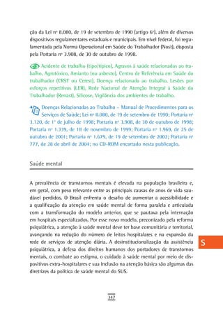 ção da Lei nº 8.080, de 19 de setembro de 1990 (artigo 6º), além de diversos      a
dispositivos regulamentares estaduais e municipais. Em nível federal, foi regu-
lamentada pela Norma Operacional em Saúde do Trabalhador (Nost), disposta         B
pela Portaria nº 3.908, de 30 de outubro de 1998.
                                                                                  C
      Acidente de trabalho (tipo/típico), Agravos à saúde relacionados ao tra-
balho, Agrotóxico, Amianto (ou asbesto), Centro de Referência em Saúde do         d
trabalhador (CRST ou Cerest), Doença relacionada ao trabalho, Lesões por
esforços repetitivos (LER), Rede Nacional de Atenção Integral à Saúde do          e
Trabalhador (Renast), Silicose, Vigilância dos ambientes de trabalho.
                                                                                  F
     Doenças Relacionadas ao Trabalho – Manual de Procedimentos para os
     Serviços de Saúde; Lei nº 8.080, de 19 de setembro de 1990; Portaria nº      G
3.120, de 1° de julho de 1998; Portaria nº 3.908, de 30 de outubro de 1998;
Portaria nº 1.339, de 18 de novembro de 1999; Portaria nº 1.969, de 25 de         H
outubro de 2001; Portaria nº 1.679, de 19 de setembro de 2002; Portaria nº
777, de 28 de abril de 2004; no CD-ROM encartado nesta publicação.                i
                                                                                  L
saúde mental
                                                                                  M
A prevalência de transtornos mentais é elevada na população brasileira e,
em geral, com peso relevante entre as principais causas de anos de vida sau-
                                                                                  n-o
dável perdidos. O Brasil enfrenta o desafio de aumentar a acessibilidade e
a qualificação da atenção em saúde mental de forma paralela e articulada
                                                                                  P
com a transformação do modelo anterior, que se pautava pela internação
                                                                                  Q
em hospitais especializados. Por esse novo modelo, preconizado pela reforma
psiquiátrica, a atenção à saúde mental deve ter base comunitária e territorial,   r
avançando na redução do número de leitos hospitalares e na expansão da
rede de serviços de atenção diária. A desinstitucionalização da assistência       s
psiquiátrica, a defesa dos direitos humanos dos portadores de transtornos
mentais, o combate ao estigma, o cuidado à saúde mental por meio de dis-          t
positivos extra-hospitalares e sua inclusão na atenção básica são algumas das
diretrizes da política de saúde mental do SUS.                                    U
                                                                                  V-Z
                                     347
 