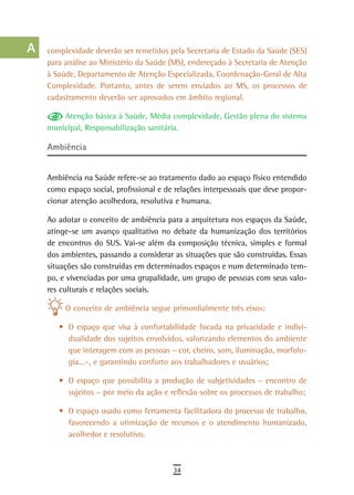 a    complexidade deverão ser remetidos pela Secretaria de Estado da Saúde (SES)
      para análise ao Ministério da Saúde (MS), endereçado à Secretaria de Atenção
  B   à Saúde, Departamento de Atenção Especializada, Coordenação-Geral de Alta
      Complexidade. Portanto, antes de serem enviados ao MS, os processos de
  C   cadastramento deverão ser aprovados em âmbito regional.

  d       Atenção básica à Saúde, Média complexidade, Gestão plena do sistema
      municipal, Responsabilização sanitária.
  e
      ambiência
  F
      Ambiência na Saúde refere-se ao tratamento dado ao espaço físico entendido
 G    como espaço social, profissional e de relações interpessoais que deve propor-
      cionar atenção acolhedora, resolutiva e humana.
 H
      Ao adotar o conceito de ambiência para a arquitetura nos espaços da Saúde,
  i   atinge-se um avanço qualitativo no debate da humanização dos territórios
      de encontros do SUS. Vai-se além da composição técnica, simples e formal
  L   dos ambientes, passando a considerar as situações que são construídas. Essas
      situações são construídas em determinados espaços e num determinado tem-
 M    po, e vivenciadas por uma grupalidade, um grupo de pessoas com seus valo-
      res culturais e relações sociais.
n-o
           O conceito de ambiência segue primordialmente três eixos:
  P
         •	 O espaço que visa à confortabilidade focada na privacidade e indivi-
 Q          dualidade dos sujeitos envolvidos, valorizando elementos do ambiente
            que interagem com as pessoas – cor, cheiro, som, iluminação, morfolo-
  r         gia...–, e garantindo conforto aos trabalhadores e usuários;

  s      •	 O espaço que possibilita a produção de subjetividades – encontro de
            sujeitos – por meio da ação e reflexão sobre os processos de trabalho;
  t      •	 O espaço usado como ferramenta facilitadora do processo de trabalho,
            favorecendo a otimização de recursos e o atendimento humanizado,
 U          acolhedor e resolutivo.

V-Z
                                           34
 