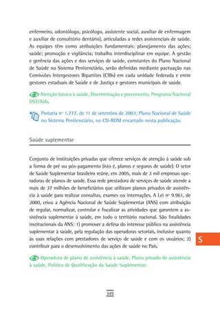 enfermeiro, odontólogo, psicólogo, assistente social, auxiliar de enfermagem       a
e auxiliar de consultório dentário), articuladas a redes assistenciais de saúde.
As equipes têm como atribuições fundamentais: planejamento das ações;              B
saúde; promoção e vigilância; trabalho interdisciplinar em equipe. A gestão
e gerência das ações e dos serviços de saúde, constantes do Plano Nacional         C
de Saúde no Sistema Penitenciário, serão definidas mediante pactuação nas
Comissões Intergestores Bipartites (CIBs) em cada unidade federada e entre         d
gestores estaduais de Saúde e de Justiça e gestores municipais de saúde.
                                                                                   e
    Atenção básica à saúde, Discriminação e preconceito, Programa Nacional
DST/Aids.                                                                          F
     Portaria nº 1.777, de 11 de setembro de 2003; Plano Nacional de Saúde         G
     no Sistema Penitenciário, no CD-ROM encartado nesta publicação.
                                                                                   H
saúde suplementar
                                                                                   i
Conjunto de instituições privadas que oferece serviços de atenção à saúde sob      L
a forma de pré ou pós-pagamento (isto é, planos e seguros de saúde). O setor
de Saúde Suplementar brasileiro reúne, em 2005, mais de 2 mil empresas ope-
                                                                                   M
radoras de planos de saúde. Essa rede prestadora de serviços de saúde atende a
mais de 37 milhões de beneficiários que utilizam planos privados de assistên-
                                                                                   n-o
cia à saúde para realizar consultas, exames ou internações. A Lei nº 9.961, de
2000, criou a Agência Nacional de Saúde Suplementar (ANS) com atribuição
                                                                                   P
de regular, normalizar, controlar e fiscalizar as atividades que garantem a as-
                                                                                   Q
sistência suplementar à saúde, em todo o território nacional. São finalidades
institucionais da ANS: 1) promover a defesa do interesse público na assistência    r
suplementar à saúde, pela regulação das operadoras setoriais, inclusive quanto
às suas relações com prestadores de serviço de saúde e com os usuários; 2)         s
contribuir para o desenvolvimento das ações de saúde no País.

     Operadora de plano de assistência à saúde, Plano privado de assistência
                                                                                   t
à saúde, Política de Qualificação da Saúde Suplementar.
                                                                                   U
                                                                                   V-Z
                                      349
 