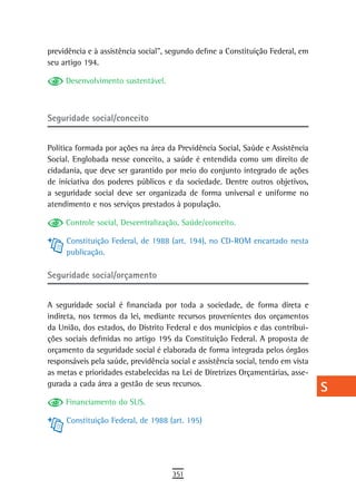 previdência e à assistência social”, segundo define a Constituição Federal, em     a
seu artigo 194.
                                                                                   B
     Desenvolvimento sustentável.
                                                                                   C
Seguridade social/conceito                                                         d
                                                                                   e
Política formada por ações na área da Previdência Social, Saúde e Assistência
Social. Englobada nesse conceito, a saúde é entendida como um direito de           F
cidadania, que deve ser garantido por meio do conjunto integrado de ações
de iniciativa dos poderes públicos e da sociedade. Dentre outros objetivos,        G
a seguridade social deve ser organizada de forma universal e uniforme no
atendimento e nos serviços prestados à população.                                  H
     Controle social, Descentralização, Saúde/conceito.
                                                                                   i
     Constituição Federal, de 1988 (art. 194), no CD-ROM encartado nesta
     publicação.                                                                   L
Seguridade social/orçamento                                                        M

A seguridade social é financiada por toda a sociedade, de forma direta e
                                                                                   n-o
indireta, nos termos da lei, mediante recursos provenientes dos orçamentos
da União, dos estados, do Distrito Federal e dos municípios e das contribui-
                                                                                   P
ções sociais definidas no artigo 195 da Constituição Federal. A proposta de
orçamento da seguridade social é elaborada de forma integrada pelos órgãos
                                                                                   Q
responsáveis pela saúde, previdência social e assistência social, tendo em vista
as metas e prioridades estabelecidas na Lei de Diretrizes Orçamentárias, asse-
                                                                                   r
gurada a cada área a gestão de seus recursos.
                                                                                   s
     Financiamento do SUS.
                                                                                   t
     Constituição Federal, de 1988 (art. 195)
                                                                                   U
                                                                                   V-Z
                                      351
 