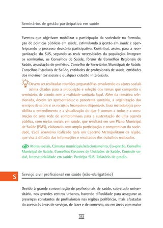 a    seminários de gestão participativa em saúde

  B
      Eventos que objetivam mobilizar a participação da sociedade na formula-
  C   ção de políticas públicas em saúde, estimulando a gestão em saúde e aper-
      feiçoando o processo decisório participativo. Contribui, assim, para a reor-
  d   ganização do SUS, segundo as reais necessidades da população. Integram
      os seminários, os Conselhos de Saúde, fóruns de Conselhos Regionais de
  e   Saúde, associação de prefeitos, Conselho de Secretários Municipais de Saúde,
      Conselhos Estaduais de Saúde, entidades de profissionais de saúde, entidades
  F   dos movimentos sociais e qualquer cidadão interessado.

 G          Devem ser realizadas reuniões preparatórias envolvendo os atores sociais
            acima citados para a proposição e seleção dos temas que comporão o
 H    seminário, de acordo com a realidade sanitária local. Além da temática sele-
      cionada, devem ser apresentados: o panorama sanitário, a organização dos
  i   serviços de saúde e os recursos financeiros disponíveis. Essa metodologia pos-
      sibilita o entendimento e a visualização do que é comum a todos e a cons-
  L   trução de uma rede de compromissos para a sustentação de uma agenda
      pública, com metas sociais em saúde, que resultará em um Plano Municipal
 M    de Saúde (PMS), elaborado com ampla participação e compromisso da socie-
      dade. Cada seminário realizado gera um Caderno Metropolitano da região,
n-o   que visa à difusão das informações e resultados dos trabalhos realizados.

  P          Atores sociais, Câmaras municipais/relacionamento, Co-gestão, Conselho
      Municipal de Saúde, Conselhos Gestores de Unidades de Saúde, Controle so-
 Q    cial, Intersetorialidade em saúde, Participa SUS, Relatório de gestão.

  r
      Serviço civil profissional em saúde (não-obrigatório)
  s
  t   Devido à grande concentração de profissionais de saúde, sobretudo univer-
      sitário, nos grandes centros urbanos, havendo dificuldade para assegurar as
 U    presenças constantes de profissionais nas regiões periféricas, mais afastadas
      do acesso às áreas de serviços, de lazer e de comércio, ou em áreas com maior
V-Z
                                           352
 