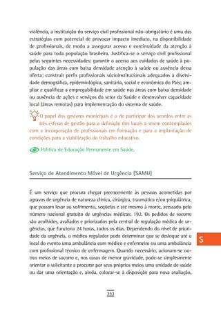violência, a instituição do serviço civil profissional não-obrigatório é uma das    a
estratégias com potencial de provocar impacto imediato, na disponibilidade
de profissionais, de modo a assegurar acesso e continuidade da atenção à            B
saúde para toda população brasileira. Justifica-se o serviço civil profissional
pelas seguintes necessidades: garantir o acesso aos cuidados de saúde à po-         C
pulação das áreas com baixa densidade atenção à saúde ou ausência dessa
oferta; construir perfis profissionais sócioinstitucionais adequados à diversi-     d
dade demográfica, epidemiológica, sanitária, social e econômica do País; am-
pliar e qualificar a empregabilidade em saúde nas áreas com baixa densidade
                                                                                    e
ou ausência de ações e serviços do setor da Saúde e desenvolver capacidade
local (áreas remotas) para implementação do sistema de saúde.
                                                                                    F
    O papel dos gestores municipais é o de participar dos acordos entre as          G
    três esferas de gestão para a definição dos locais a serem contemplados
com a incorporação de profissionais em formação e para a implantação de             H
condições para a viabilização do trabalho educativo.
                                                                                    i
     Política de Educação Permanente em Saúde.
                                                                                    L
Serviço de Atendimento Móvel de Urgência (SAMU)                                     M
                                                                                    n-o
É um serviço que procura chegar precocemente às pessoas acometidas por
agravos de urgência de natureza clínica, cirúrgica, traumática e/ou psiquiátrica,   P
que possam levar ao sofrimento, seqüelas e até mesmo à morte, acessado pelo
número nacional gratuito de urgências médicas: 192. Os pedidos de socorro           Q
são acolhidos, avaliados e priorizados pela central de regulação médica de ur-
gências, que funciona 24 horas, todos os dias. Dependendo do nível de priori-       r
dade da urgência, o médico regulador pode determinar que se desloque até o
local do evento uma ambulância com médico e enfermeiro ou uma ambulância            s
com profissional técnico de enfermagem. Quando necessário, acionam-se ou-
tros meios de socorro e, nos casos de menor gravidade, pode-se simplesmente
                                                                                    t
orientar o solicitante a procurar por seus próprios meios uma unidade de saúde
ou dar uma orientação e, ainda, colocar-se à disposição para nova avaliação,
                                                                                    U
                                                                                    V-Z
                                      353
 