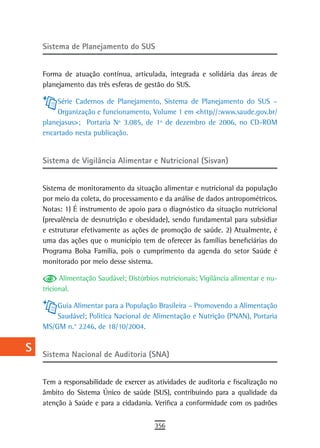 a    sistema de Planejamento do sUs

  B
      Forma de atuação contínua, articulada, integrada e solidária das áreas de
  C   planejamento das três esferas de gestão do SUS.

  d        Série Cadernos de Planejamento, Sistema de Planejamento do SUS –
           Organização e funcionamento, Volume 1 em <http//:www.saude.gov.br/
  e   planejasus>; Portaria Nº 3.085, de 1º de dezembro de 2006, no CD-ROM
      encartado nesta publicação.
  F
      Sistema de Vigilância Alimentar e Nutricional (Sisvan)
 G
 H    Sistema de monitoramento da situação alimentar e nutricional da população
      por meio da coleta, do processamento e da análise de dados antropométricos.
  i   Notas: 1) É instrumento de apoio para o diagnóstico da situação nutricional
      (prevalência de desnutrição e obesidade), sendo fundamental para subsidiar
  L   e estruturar efetivamente as ações de promoção de saúde. 2) Atualmente, é
      uma das ações que o município tem de oferecer às famílias beneficiárias do
 M    Programa Bolsa Família, pois o cumprimento da agenda do setor Saúde é
      monitorado por meio desse sistema.
n-o
            Alimentação Saudável; Distúrbios nutricionais; Vigilância alimentar e nu-
  P   tricional.

 Q        Guia Alimentar para a População Brasileira – Promovendo a Alimentação
          Saudável; Política Nacional de Alimentação e Nutrição (PNAN), Portaria
  r   MS/GM n.° 2246, de 18/10/2004.

  s   Sistema Nacional de Auditoria (SNA)
  t
      Tem a responsabilidade de exercer as atividades de auditoria e fiscalização no
 U    âmbito do Sistema Único de saúde (SUS), contribuindo para a qualidade da
      atenção à Saúde e para a cidadania. Verifica a conformidade com os padrões
V-Z
                                           356
 