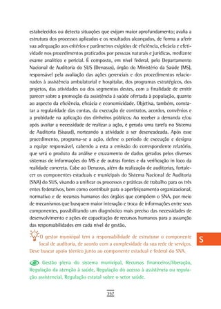 estabelecidos ou detecta situações que exijam maior aprofundamento; avalia a         a
estrutura dos processos aplicados e os resultados alcançados, de forma a aferir
sua adequação aos critérios e parâmetros exigidos de eficiência, eficácia e efeti-   B
vidade nos procedimentos praticados por pessoas naturais e jurídicas, mediante
exame analítico e pericial. É composto, em nível federal, pelo Departamento          C
Nacional de Auditoria do SUS (Denasus), órgão do Ministério da Saúde (MS),
responsável pela avaliação das ações gerenciais e dos procedimentos relacio-         d
nados à assistência ambulatorial e hospitalar, dos programas estratégicos, dos
projetos, das atividades ou dos segmentos destes, com a finalidade de emitir         e
parecer sobre a promoção da assistência à saúde ofertada à população, quanto
ao aspecto da eficiência, eficácia e economicidade. Objetiva, também, consta-        F
tar a regularidade das contas, da execução de contratos, acordos, convênios e
a probidade na aplicação dos dinheiros públicos. Ao receber a demanda e/ou
                                                                                     G
após avaliar a necessidade de realizar a ação, é gerada uma tarefa no Sistema
de Auditoria (Sisaud), norteando a atividade a ser desencadeada. Após esse
                                                                                     H
procedimento, programa-se a ação, define o período de execução e designa
a equipe responsável, cabendo a esta a emissão do correspondente relatório,
                                                                                     i
que será o produto da análise e cruzamento de dados gerados pelos diversos
sistemas de informações do MS e de outras fontes e da verificação in loco da
                                                                                     L
realidade concreta. Cabe ao Denasus, além da realização de auditorias, fortale-
                                                                                     M
cer os componentes estaduais e municipais do Sistema Nacional de Auditoria
(SNA) do SUS, visando a unificar os processos e práticas de trabalho para os três
                                                                                     n-o
entes federativos, bem como contribuir para o aperfeiçoamento organizacional,
normativo e de recursos humanos dos órgãos que compõem o SNA, por meio               P
de mecanismos que busquem maior interação e troca de informações entre seus
componentes, possibilitando um diagnóstico mais preciso das necessidades de          Q
desenvolvimento e ações de capacitação de recursos humanos para a assunção
das responsabilidades em cada nível de gestão.                                       r
    O gestor municipal tem a responsabilidade de estruturar o componente
    local de auditoria, de acordo com a complexidade da sua rede de serviços.
                                                                                     s
Deve buscar apoio técnico junto ao componente estadual e federal do SNA.
                                                                                     t
      Gestão plena do sistema municipal, Recursos financeiros/liberação,
Regulação da atenção à saúde, Regulação do acesso à assistência ou regula-           U
ção assistencial, Regulação estatal sobre o setor saúde.
                                                                                     V-Z
                                       357
 