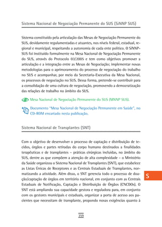 Sistema Nacional de Negociação Permanente do SUS (SiNNP SUS)                    a
                                                                                B
Sistema constituído pela articulação das Mesas de Negociação Permanente do
SUS, devidamente regulamentadas e atuantes, nos níveis federal, estadual, re-   C
gional e municipal, respeitando a autonomia de cada ente político. O SiNNP-
SUS foi instituído formalmente na Mesa Nacional de Negociação Permanente        d
do SUS, através do Protocolo 03/2005 e tem como objetivos promover a
articulação e a integração entre as Mesas de Negociação; implementar novas      e
metodologias para o aprimoramento do processo de negociação do trabalho
no SUS e acompanhar, por meio da Secretaria-Executiva da Mesa Nacional,         F
os processos de negociação no SUS. Dessa forma, pretende-se contribuir para
a consolidação de uma cultura de negociação, promovendo a democratização        G
das relações de trabalho no âmbito do SUS.
                                                                                H
     Mesa Nacional de Negociação Permanente do SUS (MNNP SUS).
                                                                                i
     Documento “Mesa Nacional de Negociação Permanente em Saúde”, no
     CD-ROM encartado nesta publicação.                                         L

Sistema Nacional de Transplantes (SNT)
                                                                                M
                                                                                n-o
Com o objetivo de desenvolver o processo de captação e distribuição de te-
cidos, órgãos e partes retiradas do corpo humano destinados a finalidades       P
terapêuticas e de transplantes – práticas cirúrgicas incluídas, no âmbito do
SUS, dentre as que compõem a atenção de alta complexidade – o Ministério        Q
da Saúde organizou o Sistema Nacional de Transplantes (SNT), que estabelece
as Listas Únicas de Receptores e as Centrais Estaduais de Transplantes, nor-    r
matizando a atividade. Além disso, o SNT gerencia todo o processo de doa-
ção/captação de órgãos em território nacional, em conjunto com as Centrais
                                                                                s
Estaduais de Notificação, Captação e Distribuição de Órgãos (CNCDOs). O
SNT está ampliando sua capacidade gestora e reguladora para, em conjunto
                                                                                t
com os gestores municipais e estaduais, organizar a porta de acesso aos pa-
                                                                                U
cientes que necessitam de transplante, propondo novas exigências quanto à
                                                                                V-Z
                                    359
 