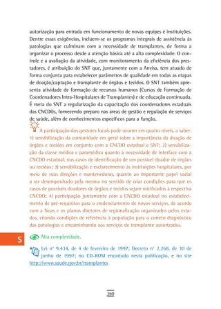 a    autorização para entrada em funcionamento de novas equipes e instituições.
      Dentre essas exigências, incluem-se os programas integrais de assistência às
  B   patologias que culminam com a necessidade de transplantes, de forma a
      organizar o processo desde a atenção básica até a alta complexidade. O con-
  C   trole e a avaliação da atividade, com monitoramento da eficiência dos pres-
      tadores, é atribuição do SNT que, juntamente com a Anvisa, tem atuado de
  d   forma conjunta para estabelecer parâmetros de qualidade em todas as etapas
      de doação/captação e transplante de órgãos e tecidos. O SNT também apre-
  e   senta atividade de formação de recursos humanos (Cursos de Formação de
      Coordenadores Intra-Hospitalares de Transplantes) e de educação continuada.
  F   É meta do SNT a regularização da capacitação dos coordenadores estaduais

 G    das CNCDOs, fornecendo preparo nas áreas de gestão e regulação de serviços
      de saúde, além de conhecimentos específicos para a função.
 H         A participação dos gestores locais pode ocorrer em quatro níveis, a saber:
      1) sensibilização da comunidade em geral sobre a importância da doação de
  i   órgãos e tecidos em conjunto com a CNCDO estadual e SNT; 2) sensibiliza-
      ção da classe médica e paramédica quanto à necessidade de interface com a
  L   CNCDO estadual, nos casos de identificação de um possível doador de órgãos
      ou tecidos; 3) sensibilização e esclarecimento às instituições hospitalares, por
 M    meio de suas direções e mantenedoras, quanto ao importante papel social

n-o   a ser desempenhado pela mesma no sentido de criar condições para que os
      casos de possíveis doadores de órgãos e tecidos sejam notificados à respectiva
  P   CNCDO; 4) participação juntamente com a CNCDO estadual no estabeleci-
      mento de pré-requisitos para o credenciamento de novos serviços, de acordo
 Q    com a Noas e os planos diretores de regionalização organizados pelos esta-
      dos, criando condições de referência à população para o correto diagnóstico
  r   das patologias e encaminhando aos serviços de transplante autorizados.

           Alta complexidade.
  s
            Lei n° 9.434, de 4 de fevereiro de 1997; Decreto n° 2.268, de 30 de
  t         junho de 1997; no CD-ROM encartado nesta publicação, e no site
      http://www.saude.gov.br/transplantes
 U
V-Z
                                            360
 
