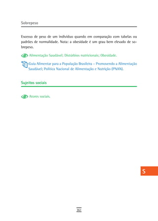 sobrepeso                                                                   a
                                                                            B
Excesso de peso de um indivíduo quando em comparação com tabelas ou
padrões de normalidade. Nota: a obesidade é um grau bem elevado de so-      C
brepeso.
                                                                            d
     Alimentação Saudável; Distúrbios nutricionais; Obesidade.

    Guia Alimentar para a População Brasileira – Promovendo a Alimentação   e
    Saudável; Política Nacional de Alimentação e Nutrição (PNAN).
                                                                            F
sujeitos sociais                                                            G
                                                                            H
     Atores sociais.
                                                                            i
                                                                            L
                                                                            M
                                                                            n-o
                                                                            P
                                                                            Q
                                                                            r
                                                                            s
                                                                            t
                                                                            U
                                                                            V-Z
                                   361
 