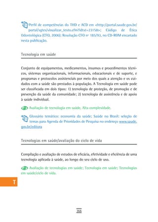 a         Perfil de competências do THD e ACD em <http://portal.saude.gov.br/
  B        portal/sgtes/visualizar_texto.cfm?idtxt=23158>; Código de Ética
      Odontológica (CFO, 2006); Resolução CFO nº 185/93, no CD-ROM encartado
  C   nesta publicação.


  d   tecnologia em saúde
  e
      Conjunto de equipamentos, medicamentos, insumos e procedimentos técni-
  F   cos, sistemas organizacionais, informacionais, educacionais e de suporte, e
      programas e protocolos assistenciais por meio dos quais a atenção e os cui-
 G    dados com a saúde são prestados à população. A Tecnologia em saúde pode
      ser classificada em dois tipos: 1) tecnologia de proteção, de promoção e de
 H    prevenção da saúde da comunidade; 2) tecnologia de assistência e de apoio
      à saúde individual.
  i
           Avaliação de tecnologia em saúde, Alta complexidade.
  L
           Glossário temático: economia da saúde; Saúde no Brasil: seleção de
 M         temas para Agenda de Prioridades de Pesquisa no endereço www.saude.
      gov.br/editora
n-o
      Tecnologias em saúde/avaliação do ciclo de vida
  P
 Q    Compilação e avaliação de estudos de eficácia, efetividade e eficiência de uma
      tecnologia aplicada à saúde, ao longo do seu ciclo de uso.
  r
           Avaliação de tecnologias em saúde; Tecnologia em saúde; Tecnologias
  s   em saúde/ciclo de vida.

  t
 U
V-Z
                                           366
 