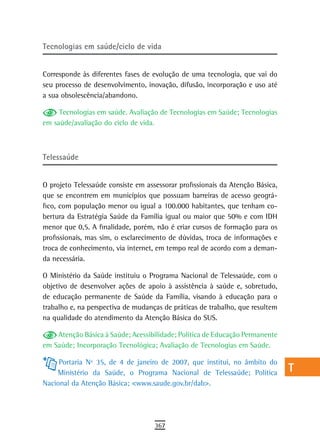 Tecnologias em saúde/ciclo de vida                                             a
                                                                               B
Corresponde às diferentes fases de evolução de uma tecnologia, que vai do
seu processo de desenvolvimento, inovação, difusão, incorporação e uso até     C
a sua obsolescência/abandono.
                                                                               d
     Tecnologias em saúde. Avaliação de Tecnologias em Saúde; Tecnologias
em saúde/avaliação do ciclo de vida.                                           e
                                                                               F
telessaúde
                                                                               G
O projeto Telessaúde consiste em assessorar profissionais da Atenção Básica,   H
que se encontrem em municípios que possuam barreiras de acesso geográ-
fico, com população menor ou igual a 100.000 habitantes, que tenham co-        i
bertura da Estratégia Saúde da Família igual ou maior que 50% e com IDH
menor que 0,5. A finalidade, porém, não é criar cursos de formação para os     L
profissionais, mas sim, o esclarecimento de dúvidas, troca de informações e
troca de conhecimento, via internet, em tempo real de acordo com a deman-      M
da necessária.
                                                                               n-o
O Ministério da Saúde instituiu o Programa Nacional de Telessaúde, com o
objetivo de desenvolver ações de apoio à assistência à saúde e, sobretudo,     P
de educação permanente de Saúde da Família, visando à educação para o
trabalho e, na perspectiva de mudanças de práticas de trabalho, que resultem   Q
na qualidade do atendimento da Atenção Básica do SUS.

    Atenção Básica à Saúde; Acessibilidade; Política de Educação Permanente
                                                                               r
em Saúde; Incorporação Tecnológica; Avaliação de Tecnologias em Saúde.
                                                                               s
     Portaria Nº 35, de 4 de janeiro de 2007, que institui, no âmbito do
    Ministério da Saúde, o Programa Nacional de Telessaúde; Política           t
Nacional da Atenção Básica; <www.saude.gov.br/dab>.
                                                                               U
                                                                               V-Z
                                    367
 