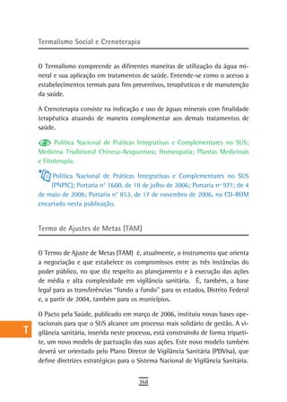 a    termalismo social e Crenoterapia

  B
      O Termalismo compreende as diferentes maneiras de utilização da água mi-
  C   neral e sua aplicação em tratamentos de saúde. Entende-se como o acesso a
      estabelecimentos termais para fins preventivos, terapêuticos e de manutenção
  d   da saúde.

  e   A Crenoterapia consiste na indicação e uso de águas minerais com finalidade
      terapêutica atuando de maneira complementar aos demais tratamentos de
  F   saúde.

            Política Nacional de Práticas Integrativas e Complementares no SUS;
 G    Medicina Tradicional Chinesa-Acupuntura; Homeopatia; Plantas Medicinais
      e Fitoterapia.
 H
           Política Nacional de Práticas Integrativas e Complementares no SUS
  i       (PNPIC); Portaria n° 1600, de 18 de julho de 2006; Portaria nº 971; de 4
      de maio de 2006; Portaria n° 853, de 17 de novembro de 2006, no CD-ROM
  L   encartado nesta publicação.

 M
      Termo de Ajustes de Metas (TAM)
n-o
      O Termo de Ajuste de Metas (TAM) é, atualmente, o instrumento que orienta
  P   a negociação e que estabelece os compromissos entre as três instâncias do
      poder público, no que diz respeito ao planejamento e à execução das ações
 Q    de média e alta complexidade em vigilância sanitária. É, também, a base
      legal para as transferências “fundo a fundo” para os estados, Distrito Federal
  r   e, a partir de 2004, também para os municípios.

  s   O Pacto pela Saúde, publicado em março de 2006, instituiu novas bases ope-
      racionais para que o SUS alcance um processo mais solidário de gestão. A vi-
  t   gilância sanitária, inserida neste processo, está construindo de forma triparti-
      te, um novo modelo de pactuação das suas ações. Este novo modelo também
 U    deverá ser orientado pelo Plano Diretor de Vigilância Sanitária (PDVisa), que
      define diretrizes estratégicas para o Sistema Nacional de Vigilância Sanitária.
V-Z
                                            368
 