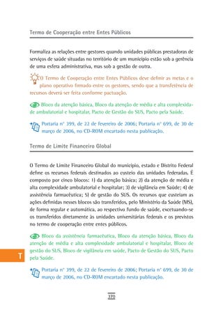 a    termo de Cooperação entre entes Públicos

  B
      Formaliza as relações entre gestores quando unidades públicas prestadoras de
  C   serviços de saúde situadas no território de um município estão sob a gerência
      de uma esfera administrativa, mas sob a gestão de outra.
  d
           O Termo de Cooperação entre Entes Públicos deve definir as metas e o
  e        plano operativo firmado entre os gestores, sendo que a transferência de
      recursos deverá ser feita conforme pactuação.
  F        Bloco da atenção básica, Bloco da atenção de média e alta complexida-
      de ambulatorial e hospitalar, Pacto de Gestão do SUS, Pacto pela Saúde.
 G
           Portaria n° 399, de 22 de fevereiro de 2006; Portaria n° 699, de 30 de
 H         março de 2006, no CD-ROM encartado nesta publicação.

  i   termo de Limite Financeiro Global

  L
      O Termo de Limite Financeiro Global do município, estado e Distrito Federal
 M    define os recursos federais destinados ao custeio das unidades federadas. É
      composto por cinco blocos: 1) da atenção básica; 2) da atenção de média e
n-o   alta complexidade ambulatorial e hospitalar; 3) de vigilância em Saúde; 4) de
      assistência farmacêutica; 5) de gestão do SUS. Os recursos que custeiam as
  P   ações definidas nesses blocos são transferidos, pelo Ministério da Saúde (MS),
      de forma regular e automática, ao respectivo fundo de saúde, excetuando-se
 Q    os transferidos diretamente às unidades universitárias federais e os previstos
      no termo de cooperação entre entes públicos.
  r
            Bloco da assistência farmacêutica, Bloco da atenção básica, Bloco da
  s   atenção de média e alta complexidade ambulatorial e hospitalar, Bloco de
      gestão do SUS, Bloco de vigilância em saúde, Pacto de Gestão do SUS, Pacto
  t   pela Saúde.

 U         Portaria n° 399, de 22 de fevereiro de 2006; Portaria n° 699, de 30 de
           março de 2006, no CD-ROM encartado nesta publicação.
V-Z
                                           370
 