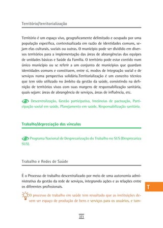 Território/territorialização                                                     a
                                                                                 B
Território é um espaço vivo, geograficamente delimitado e ocupado por uma
população específica, contextualizada em razão de identidades comuns, se-        C
jam elas culturais, sociais ou outras. O município pode ser dividido em diver-
sos territórios para a implementação das áreas de abrangências das equipes       d
de unidades básicas e Saúde da Família. O território pode estar contido num
único município ou se referir a um conjunto de municípios que guardam            e
identidades comuns e constituem, entre si, modos de integração social e de
serviços numa perspectiva solidária.Territorialização é um conceito técnico      F
que tem sido utilizado no âmbito da gestão da saúde, consistindo na defi-
nição de territórios vivos com suas margens de responsabilização sanitária,
                                                                                 G
quais sejam: áreas de abrangência de serviços, áreas de influência, etc.
                                                                                 H
      Descentralização, Gestão participativa, Instâncias de pactuação, Parti-
cipação social em saúde, Planejamento em saúde, Responsabilização sanitária.     i
                                                                                 L
Trabalho/depreciação dos vínculos                                                M

     Programa Nacional de Desprecarização do Trabalho no SUS (Desprecariza
                                                                                 n-o
SUS).
                                                                                 P
                                                                                 Q
trabalho e redes de saúde
                                                                                 r
É o Processo de trabalho descentralizado por meio de uma autonomia admi-         s
nistrativa da gestão da rede de serviços, integrando ações e as relações entre
os diferentes profissionais.                                                     t
    O processo de trabalho em saúde tem ressaltado que as instituições de-
    vem ser espaço de produção de bens e serviços para os usuários, e tam-
                                                                                 U
                                                                                 V-Z
                                     371
 
