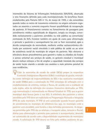 intermédio do Sistema de Informações Ambulatoriais (SIA/SUS), observado             a
o teto financeiro definido para cada município/estado. Os benefícios foram
estabelecidos pela Portaria SAS nº 55, de março de 1999, e são concedidos           B
quando todos os meios de tratamento existentes na origem estiverem esgo-
tados ou ausentes e somente enquanto houver possibilidade de recuperação            C
do paciente. O financiamento consiste no fornecimento de passagens para
atendimento médico especializado de diagnose, terapia ou cirurgia, conce-           d
dido exclusivamente a pacientes atendidos na rede pública ou conveniada/
contratada do SUS. Consiste também em ajuda de custo para alimentação
                                                                                    e
e pernoite a pacientes e acompanhante (se este se fizer necessário), após a
devida comprovação da necessidade, mediante análise socioeconômica efe-
                                                                                    F
tuada por assistente social vinculado à rede pública de saúde ou ao setor
de assistência social do município de origem do paciente. Não obstante a
                                                                                    G
relevância desses procedimentos para garantir a todos os cidadãos do Estado
                                                                                    H
o acesso universal aos serviços de saúde, os gestores estadual e municipal
devem realizar esforços a fim de ampliar a capacidade instalada dos serviços        i
de saúde locais visando a atender aos usuários o mais próximo possível de
suas residências.                                                                   L
     Cabe às secretarias de estado da saúde (SESs) propor às respectivas
     Comissões Intergestores Bipartites (CIBs) a estratégia de gestão, entendi-
                                                                                    M
da como: definição de responsabilidades da SES e das secretarias municipais
de saúde (SMSs) para a autorização do TFD; estratégia de utilização com o
                                                                                    n-o
estabelecimento de critérios, rotinas e fluxos, de acordo com a realidade de
                                                                                    P
cada região, além da definição dos recursos financeiros destinados ao TFD,
cuja normatização é sistematizada no Manual Estadual de TFD, que o gestor           Q
municipal deve buscar junto à sua SES. A referência dos pacientes a serem
atendidos pelo TFD deve ser explicitada na Programação Pactuada e Integrada         r
(PPI) de cada município. O TFD só será autorizado quando houver garantia
de atendimento no município de referência (ou seja, no município onde o             s
paciente será atendido), com horário e data definidos previamente. As despe-
sas permitidas pelo TFD são as relativas a transporte aéreo, terrestre e fluvial;   t
diárias para alimentação e pernoite para paciente e acompanhante, devendo
ser autorizadas de acordo com a disponibilidade orçamentária do município/          U
estado. A solicitação de TFD deverá ser feita pelo médico assistente do pa-
                                                                                    V-Z
                                      375
 