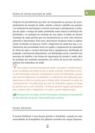 análise do sistema municipal de saúde                                               a
                                                                                    B
Conjunto de procedimentos que deve ser incorporado ao processo de acom-
panhamento da situação de saúde, visando a oferecer subsídios aos gestores          C
e às instâncias de participação e controle social para o planejamento e avalia-
ção das ações e serviços de saúde, permitindo maior clareza na definição das        d
prioridades e na avaliação do resultado de suas ações. A análise do sistema
municipal de saúde permite que seu funcionamento se torne mais eficiente,           e
eqüitativo e democrático. Para tanto, deve buscar incorporar todos os sujeitos
sociais envolvidos no processo. Inclui o diagnóstico de saúde (ou seja, o co-       F
nhecimento das necessidades locais em saúde), o mapeamento da capacidade
de oferta de ações e serviços (estrutura física, equipamentos, distribuição da      G
produção e profissionais disponíveis) e sua distribuição social; o domínio dos
processos de trabalho e das formas de organização da atenção à saúde, além          H
da avaliação dos resultados alcançados, em termos de acesso dos usuários e
melhoria dos indicadores de saúde.
                                                                                    i
     Para analisar o sistema municipal de saúde é necessário: 1) definir previa-    L
mente os objetivos da análise (o que se deseja verificar); 2) identificar as fon-
tes de informações existentes ou programar a busca de informações, quando           M
não estiverem disponíveis; 3) estabelecer os indicadores mais adequados para
representar os fatos ou eventos que se deseja aferir; 4) proceder à análise do      n-o
“comportamento” da saúde local, por meio de indicadores seguros, ao longo
do período que se está avaliando e 5) buscar garantir espaços participativos        P
para o debate sobre o diagnóstico e as ações a serem implementadas.
                                                                                    Q
     Planejamento em Saúde, Gestão Participativa; Avaliação de desempenho
do SUS; Relatório de gestão, Responsabilização sanitária.                           r
                                                                                    s
anemia falciforme
                                                                                    t
A anemia falciforme é uma doença genética e hereditária, causada por uma            U
anormalidade da hemoglobina dos glóbulos vermelhos do sangue (responsá-
                                                                                    V-Z
                                       37
 
