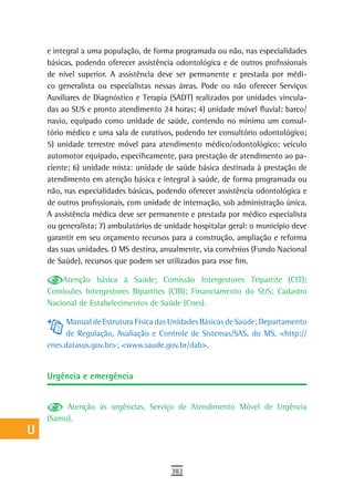 a    e integral a uma população, de forma programada ou não, nas especialidades
      básicas, podendo oferecer assistência odontológica e de outros profissionais
  B   de nível superior. A assistência deve ser permanente e prestada por médi-
      co generalista ou especialistas nessas áreas. Pode ou não oferecer Serviços
  C   Auxiliares de Diagnóstico e Terapia (SADT) realizados por unidades vincula-
      das ao SUS e pronto atendimento 24 horas; 4) unidade móvel fluvial: barco/
  d   navio, equipado como unidade de saúde, contendo no mínimo um consul-
      tório médico e uma sala de curativos, podendo ter consultório odontológico;
  e   5) unidade terrestre móvel para atendimento médico/odontológico: veículo
      automotor equipado, especificamente, para prestação de atendimento ao pa-
  F   ciente; 6) unidade mista: unidade de saúde básica destinada à prestação de

 G    atendimento em atenção básica e integral à saúde, de forma programada ou
      não, nas especialidades básicas, podendo oferecer assistência odontológica e
 H    de outros profissionais, com unidade de internação, sob administração única.
      A assistência médica deve ser permanente e prestada por médico especialista
  i   ou generalista; 7) ambulatórios de unidade hospitalar geral: o município deve
      garantir em seu orçamento recursos para a construção, ampliação e reforma
  L   das suas unidades. O MS destina, anualmente, via convênios (Fundo Nacional
      de Saúde), recursos que podem ser utilizados para esse fim.
 M        Atenção básica à Saúde; Comissão Intergestores Tripartite (CIT);

n-o   Comissões Intergestores Bipartites (CIB); Financiamento do SUS; Cadastro
      Nacional de Estabelecimentos de Saúde (Cnes).
  P         Manual de Estrutura Física das Unidades Básicas de Saúde; Departamento
            de Regulação, Avaliação e Controle de Sistemas/SAS, do MS, <http://
 Q    cnes.datasus.gov.br>; <www.saude.gov.br/dab>.

  r
      Urgência e emergência
  s
  t        Atenção às urgências, Serviço de Atendimento Móvel de Urgência
      (Samu).
 U
V-Z
                                          382
 