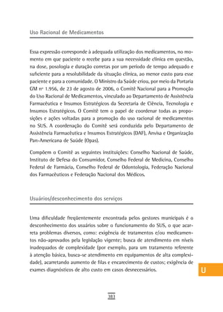Uso racional de Medicamentos                                                     a
                                                                                 B
Essa expressão corresponde à adequada utilização dos medicamentos, no mo-
mento em que paciente o recebe para a sua necessidade clínica em questão,        C
na dose, posologia e duração corretas por um período de tempo adequado e
suficiente para a resolubilidade da situação clínica, ao menor custo para esse   d
paciente e para a comunidade. O Ministro da Saúde criou, por meio da Portaria
GM nº 1.956, de 23 de agosto de 2006, o Comitê Nacional para a Promoção          e
do Uso Racional de Medicamentos, vinculado ao Departamento de Assistência
Farmacêutica e Insumos Estratégicos da Secretaria de Ciência, Tecnologia e       F
Insumos Estratégicos. O Comitê tem o papel de coordenar todas as propo-
sições e ações voltadas para a promoção do uso racional de medicamentos          G
no SUS. A coordenação do Comitê será conduzida pelo Departamento de
Assistência Farmacêutica e Insumos Estratégicos (DAF), Anvisa e Organização
                                                                                 H
Pan-Americana de Saúde (Opas).
                                                                                 i
Compõem o Comitê as seguintes instituições: Conselho Nacional de Saúde,
Instituto de Defesa do Consumidor, Conselho Federal de Medicina, Conselho        L
Federal de Farmácia, Conselho Federal de Odontologia, Federação Nacional
dos Farmacêuticos e Federação Nacional dos Médicos.                              M
                                                                                 n-o
Usuários/desconhecimento dos serviços                                            P

Uma dificuldade freqüentemente encontrada pelos gestores municipais é o
                                                                                 Q
desconhecimento dos usuários sobre o funcionamento do SUS, o que acar-
reta problemas diversos, como: exigência de tratamentos e/ou medicamen-
                                                                                 r
tos não-aprovados pela legislação vigente; busca de atendimento em níveis
                                                                                 s
inadequados de complexidade (por exemplo, para um tratamento referente
à atenção básica, busca-se atendimento em equipamentos de alta complexi-         t
dade), acarretando aumento de filas e encarecimento de custos; exigência de
exames diagnósticos de alto custo em casos desnecessários.                       U
                                                                                 V-Z
                                     383
 