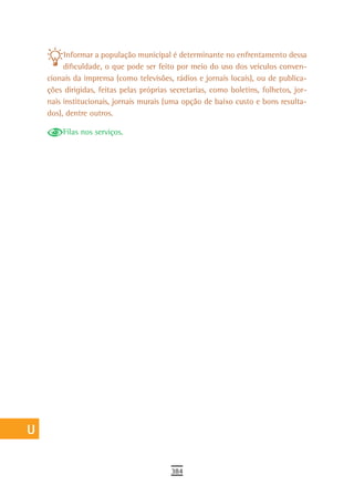 a         Informar a população municipal é determinante no enfrentamento dessa
           dificuldade, o que pode ser feito por meio do uso dos veículos conven-
  B   cionais da imprensa (como televisões, rádios e jornais locais), ou de publica-
  C   ções dirigidas, feitas pelas próprias secretarias, como boletins, folhetos, jor-
      nais institucionais, jornais murais (uma opção de baixo custo e bons resulta-
  d   dos), dentre outros.

          Filas nos serviços.
  e
  F
 G
 H
  i
  L
 M
n-o
  P
 Q
  r
  s
  t
 U
V-Z
                                            384
 