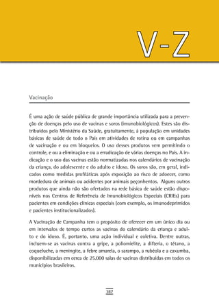 V-Z
Vacinação


É uma ação de saúde pública de grande importância utilizada para a preven-
ção de doenças pelo uso de vacinas e soros (imunobiológicos). Estes são dis-
tribuídos pelo Ministério da Saúde, gratuitamente, à população em unidades
básicas de saúde de todo o País em atividades de rotina ou em campanhas
de vacinação e ou em bloqueios. O uso desses produtos vem permitindo o
controle, e ou a eliminação e ou a erradicação de várias doenças no País. A in-
dicação e o uso das vacinas estão normatizadas nos calendários de vacinação
da criança, do adolescente e do adulto e idoso. Os soros são, em geral, indi-
cados como medidas profiláticas após exposição ao risco de adoecer, como
mordedura de animais ou acidentes por animais peçonhentos. Alguns outros
produtos que ainda não são ofertados na rede básica de saúde estão dispo-
níveis nos Centros de Referência de Imunobiológicos Especiais (CRIEs) para
pacientes em condições clínicas especiais (com exemplo, os imunodeprimidos
e pacientes institucionalizados).

A Vacinação de Campanha tem o propósito de oferecer em um único dia ou
em intervalos de tempo curtos as vacinas do calendário da criança e adul-
to e do idoso. É, portanto, uma ação individual e coletiva. Dentre outras,
incluem-se as vacinas contra a gripe, a poliomielite, a difteria, o tétano, a
coqueluche, a meningite, a febre amarela, o sarampo, a rubéola e a caxumba,
disponibilizadas em cerca de 25.000 salas de vacinas distribuídas em todos os
municípios brasileiros.




                                     387
 