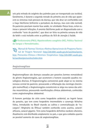a    veis pela retirada do oxigênio dos pulmões para ser transportado aos tecidos).
      Geralmente, é durante a segunda metade do primeiro ano de vida que apare-
  B   cem os sintomas mais precoces da doença, que não deve ser confundida com
      o traço falciforme (referente a portadores da doença, mas com vida normal).
  C   Os pacientes precisam manter boa saúde, ter atividades físicas leves, evitar es-
      tresse e prevenir infecções. A anemia falciforme pode ser diagnosticada com o
  d   conhecido “teste do pezinho”, que deve ser feito na primeira semana de vida
      do bebê e está incluído entre as políticas do SUS de atenção à Saúde.
  e
           Fenilcetonúria (PKU), Hipotireoidismo congênito (HC), Política Nacional
  F   do Sangue e Hemoderivados.

 G          Manual de Normas Técnicas e Rotinas Operacionais do Programa Nacio-
            nal de Triagem Neonatal: http://dtr2001.saude.gov.br/sas/dsra/epntn.
 H    htm; Protocolos Clínicos e Diretrizes Terapêuticas: http://dtr2001.saude.gov.
      br/sas/dsra/protocolos/index.htm
  i
  L   angiostrongilíase

 M    Angiostrongilíases são doenças causadas por parasitos (vermes nematódeos)
      do gênero Angiostrongylus, que acometem o homem causando quadros no-
n-o   sológicos diversos. O Angiostrongylus cantonensis pode alojar-se no sistema
      nervoso central do paciente, provocando a inflamação das meninges (menin-
  P   gite eosinofílica); o Angiostrongylus costaricensis se aloja nos ramos das arté-
 Q    rias mesentéricas, provocando manifestações clínicas abdominais, conhecidas
      como angiostrongilose abdominal.
  r   O homem participa do ciclo como hospedeiro acidental, ao ingerir larvas
      do parasito, que tem como hospedeiro intermediário o caramujo Achatina
  s   fulica, introduzido no Brasil visando ao cultivo e comercialização de “es-
      cargots”. Originário da África,é também conhecido como acatina, caracol-
  t   africano, caracol-gigante. Tem como hospedeiro definitivo roedores silvestres.
      Atualmente está distribuído amplamente no país, o que gera cuidados quanto
 U    ao possível aumento de casos de angiostrongilíase.
V-Z
                                            38
 
