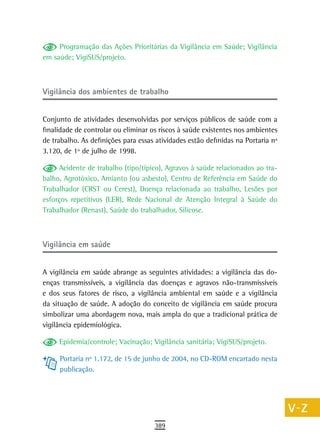 Programação das Ações Prioritárias da Vigilância em Saúde; Vigilância        a
em saúde; VigiSUS/projeto.
                                                                                  B
                                                                                  C
Vigilância dos ambientes de trabalho
                                                                                  d
Conjunto de atividades desenvolvidas por serviços públicos de saúde com a
finalidade de controlar ou eliminar os riscos à saúde existentes nos ambientes
                                                                                  e
de trabalho. As definições para essas atividades estão definidas na Portaria nº
3.120, de 1º de julho de 1998.
                                                                                  F
      Acidente de trabalho (tipo/típico), Agravos à saúde relacionados ao tra-    G
balho, Agrotóxico, Amianto (ou asbesto), Centro de Referência em Saúde do
Trabalhador (CRST ou Cerest), Doença relacionada ao trabalho, Lesões por          H
esforços repetitivos (LER), Rede Nacional de Atenção Integral à Saúde do
Trabalhador (Renast), Saúde do trabalhador, Silicose.                             i
                                                                                  L
Vigilância em saúde                                                               M

A vigilância em saúde abrange as seguintes atividades: a vigilância das do-
                                                                                  n-o
enças transmissíveis, a vigilância das doenças e agravos não-transmissíveis
e dos seus fatores de risco, a vigilância ambiental em saúde e a vigilância
                                                                                  P
da situação de saúde. A adoção do conceito de vigilância em saúde procura
simbolizar uma abordagem nova, mais ampla do que a tradicional prática de
                                                                                  Q
vigilância epidemiológica.
                                                                                  r
     Epidemia/controle; Vacinação; Vigilância sanitária; VigiSUS/projeto.
                                                                                  s
     Portaria nº 1.172, de 15 de junho de 2004, no CD-ROM encartado nesta
     publicação.                                                                  t
                                                                                  U
                                                                                  V-Z
                                     389
 