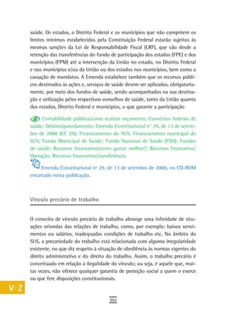 a    saúde. Os estados, o Distrito Federal e os municípios que não cumprirem os
      limites mínimos estabelecidos pela Constituição Federal estarão sujeitos às
  B   mesmas sanções da Lei de Responsabilidade Fiscal (LRF), que vão desde a
      retenção das transferências do fundo de participação dos estados (FPE) e dos
  C   municípios (FPM) até a intervenção da União no estado, no Distrito Federal
      e nos municípios e/ou da União ou dos estados nos municípios, bem como a
  d   cassação de mandatos. A Emenda estabelece também que os recursos públi-
      cos destinados às ações e, serviços de saúde devem ser aplicados, obrigatoria-
  e   mente, por meio dos fundos de saúde, sendo acompanhados na sua destina-
      ção e utilização pelos respectivos conselhos de saúde, tanto da União quanto
  F   dos estados, Distrito Federal e municípios, o que garante a participação

 G          Contabilidade pública/como realizar orçamento; Convênios federais de
      saúde; Débitos/parcelamento; Emenda Constitucional n° 29, de 13 de setem-
 H    bro de 2000 (EC 29); Financiamento do SUS; Financiamento municipal do
      SUS; Fundo Municipal de Saúde; Fundo Nacional de Saúde (FNS); Fundos
  i   de saúde; Recursos financeiros/como gastar melhor?; Recursos financeiros/
      liberação; Recursos financeiros/transferência.
  L
           Emenda Constitucional nº 29, de 13 de setembro de 2000, no CD-ROM
 M    encartado nesta publicação.

n-o
      Vínculo precário de trabalho
  P
 Q    O conceito de vínculo precário de trabalho abrange uma infinidade de situ-
      ações oriundas das relações de trabalho, como, por exemplo: baixos venci-
  r   mentos ou salários, inadequadas condições de trabalho etc. No âmbito do
      SUS, a precariedade do trabalho está relacionada com alguma irregularidade
  s   existente, no que diz respeito à situação de obediência às normas vigentes do
      direito administrativo e do direito do trabalho. Assim, o trabalho precário é
  t   conceituado em relação à ilegalidade do vínculo; ou seja, é aquele que, mui-
      tas vezes, não oferece qualquer garantia de proteção social a quem o exerce
 U    ou que fere disposições constitucionais.
V-Z
                                           392
 