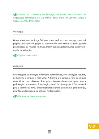 Gestão do Trabalho e da Educação na Saúde; Mesa Nacional de             a
Negociação Permanente do SUS (MNNP-SUS); Plano de Carreira, Cargos e
Salários do SUS (PCCS-SUS).                                                    B
                                                                               C
Violência                                                                      d

O uso intencional de força física ou poder, real ou como ameaça, contra si
                                                                               e
próprio, outra pessoa, grupo ou comunidade, que resulte ou tenha grande
possibilidade de resultar em lesão, morte, dano psicológico, mau desenvolvi-
                                                                               F
mento ou privação.
                                                                               G
     Vigilância em saúde
                                                                               H

Zoonoses
                                                                               i
                                                                               L
São infecções ou doenças infecciosas transmissíveis, sob condições naturais,
de homens a animais, e vice-versa. A higiene e o cuidado com os animais        M
domésticos, como pássaros, cães e gatos, são ações importantes para evitar a
proliferação de zoonoses. A vacinação, anual, de cães e gatos é fundamental
                                                                               n-o
para o controle da raiva, uma importante zoonose transmitidas pela mordida,
arranhão ou lambedura de animais contaminados.
                                                                               P
     Controle de doenças/agravos.                                              Q
                                                                               r
                                                                               s
                                                                               t
                                                                               U
                                                                               V-Z
                                    393
 