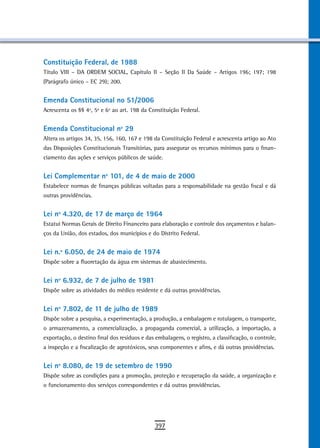 Constituição Federal, de 1988
Título VIII – DA ORDEM SOCIAL, Capítulo II – Seção II Da Saúde – Artigos 196; 197; 198
(Parágrafo único – EC 29); 200.


Emenda Constitucional no 51/2006
Acrescenta os §§ 4º, 5º e 6º ao art. 198 da Constituição Federal.


emenda Constitucional nº 29
Altera os artigos 34, 35, 156, 160, 167 e 198 da Constituição Federal e acrescenta artigo ao Ato
das Disposições Constitucionais Transitórias, para assegurar os recursos mínimos para o finan-
ciamento das ações e serviços públicos de saúde.


Lei Complementar nº 101, de 4 de maio de 2000
Estabelece normas de finanças públicas voltadas para a responsabilidade na gestão fiscal e dá
outras providências.


Lei nº 4.320, de 17 de março de 1964
Estatui Normas Gerais de Direito Financeiro para elaboração e controle dos orçamentos e balan-
ços da União, dos estados, dos municípios e do Distrito Federal.


Lei n.º 6.050, de 24 de maio de 1974
Dispõe sobre a fluoretação da água em sistemas de abastecimento.


Lei nº 6.932, de 7 de julho de 1981
Dispõe sobre as atividades do médico residente e dá outras providências.


Lei nº 7.802, de 11 de julho de 1989
Dispõe sobre a pesquisa, a experimentação, a produção, a embalagem e rotulagem, o transporte,
o armazenamento, a comercialização, a propaganda comercial, a utilização, a importação, a
exportação, o destino final dos resíduos e das embalagens, o registro, a classificação, o controle,
a inspeção e a fiscalização de agrotóxicos, seus componentes e afins, e dá outras providências.


Lei nº 8.080, de 19 de setembro de 1990
Dispõe sobre as condições para a promoção, proteção e recuperação da saúde, a organização e
o funcionamento dos serviços correspondentes e dá outras providências.




                                               397
 