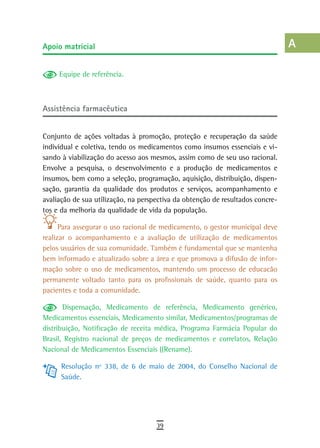 apoio matricial                                                                 a
                                                                                B
     Equipe de referência.
                                                                                C
assistência farmacêutica                                                        d
                                                                                e
Conjunto de ações voltadas à promoção, proteção e recuperação da saúde
individual e coletiva, tendo os medicamentos como insumos essenciais e vi-      F
sando à viabilização do acesso aos mesmos, assim como de seu uso racional.
Envolve a pesquisa, o desenvolvimento e a produção de medicamentos e            G
insumos, bem como a seleção, programação, aquisição, distribuição, dispen-
sação, garantia da qualidade dos produtos e serviços, acompanhamento e          H
avaliação de sua utilização, na perspectiva da obtenção de resultados concre-
tos e da melhoria da qualidade de vida da população.                            i
      Para assegurar o uso racional de medicamento, o gestor municipal deve     L
realizar o acompanhamento e a avaliação de utilização de medicamentos
pelos usuários de sua comunidade. Também é fundamental que se mantenha          M
bem informado e atualizado sobre a área e que promova a difusão de infor-
mação sobre o uso de medicamentos, mantendo um processo de educacão             n-o
permanente voltado tanto para os profissionais de saúde, quanto para os
pacientes e toda a comunidade.                                                  P
       Dispensação, Medicamento de referência, Medicamento genérico,            Q
Medicamentos essenciais, Medicamento similar, Medicamentos/programas de
distribuição, Notificação de receita médica, Programa Farmácia Popular do       r
Brasil, Registro nacional de preços de medicamentos e correlatos, Relação
Nacional de Medicamentos Essenciais ((Rename).                                  s
      Resolução nº 338, de 6 de maio de 2004, do Conselho Nacional de           t
      Saúde.
                                                                                U
                                                                                V-Z
                                     39
 