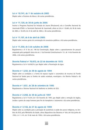 Lei nº 10.741, de 1º de outubro de 2003
Dispõe sobre o Estatuto do Idoso e dá outras providências.


Lei nº 11.129, de 30 de junho de 2005
Institui o Programa Nacional de Inclusão de Jovens (ProJovem); cria o Conselho Nacional da
Juventude (CNJ) e a Secretaria Nacional de Juventude; altera as Leis nº 10.683, de 28 de maio
de 2003, e 10.429, de 24 de abril de 2002, e dá outras providências.


Lei nº 11.107, de 6 de abril de 2005
Dispõe sobre normas gerais de contratação de consórcios públicos e dá outras providências.


Lei nº 11.350, de 5 de outubro de 2006
Regulamenta o § 5o do art. 198 da Constituição, dispõe sobre o aproveitamento de pessoal
amparado pelo parágrafo único do art. 2º da Emenda Constitucional nº 51, de 14 de fevereiro de
2006, e dá outras providências.


decreto Federal nº 76.872, de 22 de dezembro de 1975
Regulamenta a Lei nº 6.050/74, que dispõe sobre a fluoretação da água.


decreto nº 1.232, de 30 de agosto de 1994
Dispõe sobre as condições e a forma de repasse regular e automático de recursos do Fundo
Nacional de Saúde para os fundos de saúde estaduais, municipais e do Distrito Federal e dá
outras providências.


decreto nº 1.651, de 28 de setembro de 1995
Regulamenta o Sistema Nacional de Auditoria no âmbito do SUS.


decreto nº 2.268, de 30 de junho de 1997
Regulamenta a Lei nº 9.434, de 4 de fevereiro de 1997, que dispõe sobre a remoção de órgãos,
tecidos e partes do corpo humano para fim de transplante e tratamento e dá outras providências.


decreto nº 3.156, de 27 de agosto de 1999
Dispõe sobre as condições para a prestação de assistência à saúde dos povos indígenas, no âm-
bito do SUS, pelo Ministério da Saúde, altera dispositivos dos Decretos nº 564, de 8 de junho de
1992, e nº 1.141, de 19 de maio de 1994, e dá outras providências.



                                             400
 