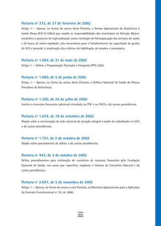 Portaria nº 373, de 27 de fevereiro de 2002
Artigo 1º – Aprova, na forma do anexo desta Portaria, a Norma Operacional da Assistência à
Saúde (Noas-SUS 01/2002) que amplia as responsabilidades dos municípios na Atenção Básica;
estabelece o processo de regionalização como estratégia de hierarquização dos serviços de saúde
e de busca de maior eqüidade; cria mecanismos para o fortalecimento da capacidade de gestão
do SUS e procede à atualização dos critérios de habilitação de estados e municípios.


Portaria nº 1.020, de 31 de maio de 2002
Artigo 1º – Define a Programação Pactuada e Integrada (PPI) 2002.


Portaria nº 1.060, de 5 de junho de 2002
Artigo 1º – Aprova, na forma do anexo desta Portaria, a Política Nacional de Saúde da Pessoa
Portadora de Deficiência.


Portaria nº 1.350, de 24 de julho de 2002
Institui o incentivo financeiro adicional vinculado ao PSF e ao PACS e dá outras providências.


Portaria nº 1.679, de 19 de setembro de 2002
Dispõe sobre a estruturação da rede nacional de atenção integral à saúde do trabalhador no SUS
e dá outras providências.


Portaria nº 1.751, de 2 de outubro de 2002
Dispõe sobre parcelamento de débito e dá outras providências.


Portaria nº 443, de 3 de outubro de 2002
Define procedimentos para celebração de convênios de natureza financeira pela Fundação
Nacional de Saúde, nos casos que especifica; implanta o Sistema de Convênios (Siscon) e dá
outras providências.


Portaria nº 2.047, de 5 de novembro de 2002
Artigo 1º – Aprova, na forma do anexo a esta Portaria, as Diretrizes Operacionais para a Aplicação
da Emenda Constitucional nº 29, de 2000.




                                              405
 