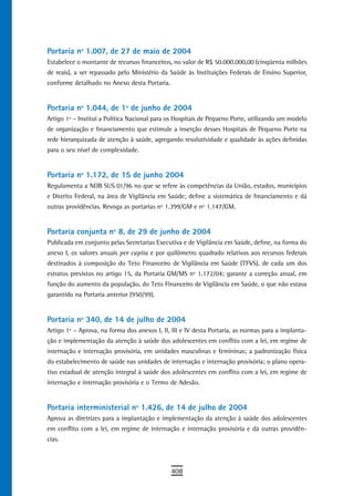 Portaria nº 1.007, de 27 de maio de 2004
Estabelece o montante de recursos financeiros, no valor de R$ 50.000.000,00 (cinqüenta milhões
de reais), a ser repassado pelo Ministério da Saúde às Instituições Federais de Ensino Superior,
conforme detalhado no Anexo desta Portaria.


Portaria nº 1.044, de 1º de junho de 2004
Artigo 1º – Institui a Política Nacional para os Hospitais de Pequeno Porte, utilizando um modelo
de organização e financiamento que estimule a inserção desses Hospitais de Pequeno Porte na
rede hierarquizada de atenção à saúde, agregando resolutividade e qualidade às ações definidas
para o seu nível de complexidade.


Portaria nº 1.172, de 15 de junho 2004
Regulamenta a NOB SUS 01/96 no que se refere às competências da União, estados, municípios
e Distrito Federal, na área de Vigilância em Saúde; define a sistemática de financiamento e dá
outras providências. Revoga as portarias nº 1.399/GM e nº 1.147/GM.


Portaria conjunta nº 8, de 29 de junho de 2004
Publicada em conjunto pelas Secretarias Executiva e de Vigilância em Saúde, define, na forma do
anexo I, os valores anuais per capita e por quilômetro quadrado relativos aos recursos federais
destinados à composição do Teto Financeiro de Vigilância em Saúde (TFVS), de cada um dos
estratos previstos no artigo 15, da Portaria GM/MS nº 1.172/04; garante a correção anual, em
função do aumento da população, do Teto Financeiro de Vigilância em Saúde, o que não estava
garantido na Portaria anterior (950/99).


Portaria nº 340, de 14 de julho de 2004
Artigo 1º – Aprova, na forma dos anexos I, II, III e IV desta Portaria, as normas para a implanta-
ção e implementação da atenção à saúde dos adolescentes em conflito com a lei, em regime de
internação e internação provisória, em unidades masculinas e femininas; a padronização física
do estabelecimento de saúde nas unidades de internação e internação provisória; o plano opera-
tivo estadual de atenção integral à saúde dos adolescentes em conflito com a lei, em regime de
internação e internação provisória e o Termo de Adesão.


Portaria interministerial nº 1.426, de 14 de julho de 2004
Aprova as diretrizes para a implantação e implementação da atenção à saúde dos adolescentes
em conflito com a lei, em regime de internação e internação provisória e dá outras providên-
cias.



                                              408
 
