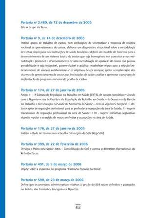 Portaria nº 2.460, de 12 de dezembro de 2005
Cria o Grupo da Terra.


Portaria nº 9, de 14 de dezembro de 2005
Institui grupo de trabalho de custos, com atribuições de sistematizar a proposta de política
nacional de gerenciamento de custos; elaborar um diagnóstico situacional sobre a metodologia
de custos empregada nas instituições de saúde brasileiras; definir um modelo de fomento para o
desenvolvimento de um sistema básico de custos que seja homogêneo nos conceitos e nas me-
todologias; promover o desenvolvimento de uma metodologia de apuração de custos que possua
portabilidade e seja integrável, parametrizável e público; estabelecer regras para a criação/cre-
denciamento de serviços colaboradores e os objetivos destes serviços; apoiar a implantação dos
sistemas de gerenciamento de custos nas instituições de saúde; avaliar e aprimorar o processo de
implantação do programa nacional de gestão de custos.


Portaria nº 174, de 27 de janeiro de 2006
Artigo 1° – A Câmara de Regulação do Trabalho em Saúde (CRTS), de caráter consultivo e vínculo
com o Departamento de Gestão e da Regulação do Trabalho em Saúde – da Secretaria de Gestão
do Trabalho e da Educação na Saúde do Ministério da Saúde –, tem as seguintes funções: I - de-
bater ações de regulação profissional para as profissões e ocupações da área de Saúde; II - sugerir
mecanismos de regulação profissional da área de Saúde; e III - sugerir iniciativas legislativas
visando regular o exercício de novas profissões e ocupações na área de Saúde.


Portaria nº 176, de 27 de janeiro de 2006
Institui a Rede de Ensino para a Gestão Estratégica do SUS (RegeSUS).


Portaria nº 399, de 22 de fevereiro de 2006
Divulga o Pacto pela Saúde 2006 – Consolidação do SUS e aprova as Diretrizes Operacionais do
Referido Pacto.


Portaria nº 491, de 9 de março de 2006
Dispõe sobre a expansão do programa “Farmácia Popular do Brasil”.


Portaria nº 598, de 23 de março de 2006
Define que os processos administrativos relativos à gestão do SUS sejam definidos e pactuados
no âmbito das Comissões Intergestores Bipartite.




                                               412
 