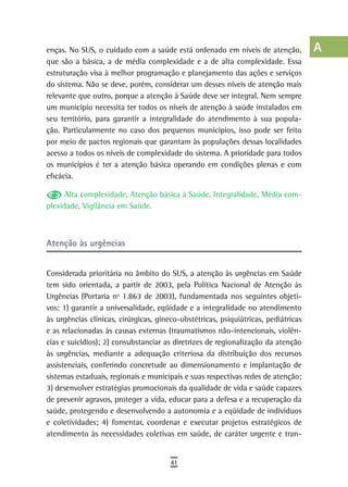 enças. No SUS, o cuidado com a saúde está ordenado em níveis de atenção,            a
que são a básica, a de média complexidade e a de alta complexidade. Essa
estruturação visa à melhor programação e planejamento das ações e serviços          B
do sistema. Não se deve, porém, considerar um desses níveis de atenção mais
relevante que outro, porque a atenção à Saúde deve ser integral. Nem sempre         C
um município necessita ter todos os níveis de atenção à saúde instalados em
seu território, para garantir a integralidade do atendimento à sua popula-          d
ção. Particularmente no caso dos pequenos municípios, isso pode ser feito
por meio de pactos regionais que garantam às populações dessas localidades
                                                                                    e
acesso a todos os níveis de complexidade do sistema. A prioridade para todos
os municípios é ter a atenção básica operando em condições plenas e com
                                                                                    F
eficácia.
                                                                                    G
      Alta complexidade, Atenção básica à Saúde, Integralidade, Média com-
plexidade, Vigilância em Saúde.                                                     H
                                                                                    i
atenção às urgências                                                                L
Considerada prioritária no âmbito do SUS, a atenção às urgências em Saúde
                                                                                    M
tem sido orientada, a partir de 2003, pela Política Nacional de Atenção às
Urgências (Portaria nº 1.863 de 2003), fundamentada nos seguintes objeti-
                                                                                    n-o
vos: 1) garantir a universalidade, eqüidade e a integralidade no atendimento
às urgências clínicas, cirúrgicas, gineco-obstétricas, psiquiátricas, pediátricas
                                                                                    P
e as relacionadas às causas externas (traumatismos não-intencionais, violên-
                                                                                    Q
cias e suicídios); 2) consubstanciar as diretrizes de regionalização da atenção
às urgências, mediante a adequação criteriosa da distribuição dos recursos          r
assistenciais, conferindo concretude ao dimensionamento e implantação de
sistemas estaduais, regionais e municipais e suas respectivas redes de atenção;     s
3) desenvolver estratégias promocionais da qualidade de vida e saúde capazes
de prevenir agravos, proteger a vida, educar para a defesa e a recuperação da       t
saúde, protegendo e desenvolvendo a autonomia e a eqüidade de indivíduos
e coletividades; 4) fomentar, coordenar e executar projetos estratégicos de         U
atendimento às necessidades coletivas em saúde, de caráter urgente e tran-
                                                                                    V-Z
                                       41
 