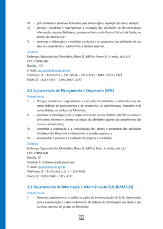 III   - gerir contratos e processos licitatórios para contratação e aquisição de bens e serviços;
IV    - planejar, coordenar e supervisionar a execução das atividades de documentação,
        informação, arquivo, biblioteca, processo editorial e do Centro Cultural da Saúde, no
        âmbito do Ministério; e
V     - promover a elaboração e consolidar os planos e os programas das atividades de sua
        área de competência e submetê-los à decisão superior.
Contatos
Endereço: Esplanada dos Ministérios, Bloco G, Edifício Anexo A, 3º andar, sala 337
CEP: 70058–900
Brasília – DF
E-mail: saa.agenda@saude.gov.br
Telefones: (61) 3224-4319 – 3321-8234 – 3315-2233 / 2843 / 2521 / 2973
Faxes: (61) 3223-7318 – 3315-2880 / 2277


2.2 Subsecretaria de Planejamento e Orçamento (SPO)
Competências
I   - Planejar, coordenar e supervisionar a execução das atividades relacionadas aos sis-
      temas federais de planejamento e de orçamento, de administração financeira e de
      contabilidade, no âmbito do Ministério;
II - promover a articulação com o órgão central do sistema federal, referido no inciso I,
      bem como informar e orientar os órgãos do Ministério quanto ao cumprimento das
      normas estabelecidas;
III - coordenar a elaboração e a consolidação dos planos e programas das atividades
      finalísticas do Ministério e submetê-los à decisão superior; e
IV - acompanhar e promover a avaliação de projetos e atividades.
Contatos
Endereço: Esplanada dos Ministérios, Bloco G, Edifício Sede, 2º andar, sala 253
CEP: 70058-900
Brasília, DF
Internet: http://www.saude.gov.br/spo
E-mail: spoweb@saude.gov.br
Telefones: (61) 3315-3342 / 2219 – 224-7069
Faxes: (61) 3224-9568 – 3315-3333


2.3 Departamento de Informação e Informática do SUS (DATASUS)
Competências
I     - Fomentar, regulamentar e avaliar as ações de informatização do SUS, direcionadas
        para a manutenção e o desenvolvimento do sistema de informações em saúde e dos
        sistemas internos de gestão do Ministério;


                                            422
 