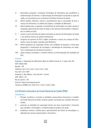 II    - desenvolver, pesquisar e incorporar tecnologias de informática que possibilitem a
        implementação de sistemas e a disseminação de informações necessárias às ações de
        saúde, em consonância com as diretrizes da Política Nacional de Saúde;
III   - definir padrões, diretrizes, normas e procedimentos para a contratação de bens e
        serviços de informática, no âmbito dos órgãos e entidades do Ministério;
IV    - definir padrões para a captação e transferência de informações em saúde, visando à
        integração operacional das bases de dados e dos sistemas desenvolvidos e implanta-
        dos no âmbito do SUS;
V     - manter o acervo das bases de dados necessárias ao sistema de informações em saúde
        e aos sistemas internos de gestão institucional;
VI    - assegurar aos gestores do SUS e órgãos congêneres o acesso aos serviços de infor-
        mática e bases de dados, mantidos pelo Ministério;
VII - definir programas de cooperação técnica com entidades de pesquisa e ensino para
        prospecção e transferência de tecnologia e metodologia de informática em saúde,
        sob a coordenação do Secretário-Executivo; e
VIII - apoiar estados, municípios e o Distrito Federal, na informatização das atividades do
        SUS.
Contatos
Endereço 1: Esplanada dos Ministérios, Bloco G, Edifício Anexo A, 2º andar, sala 109
CEP: 70058-900
Brasília – DF
Telefones: (61) 3315-2254 / 3321-7216 / 2764
Fax: (61) 3321-4787
Endereço 2: Rua México, 128, sala 837 – Centro
CEP: 20031-142
Rio de Janeiro – RJ
Internet: http://www.datasus.gov.br
Telefones: (PABX): (21) 3974-7171 / 7227 / 7228 / 7206


2.4 Diretoria-Executiva do Fundo Nacional de Saúde (FNS)
Competências
I     - Planejar, coordenar e controlar as atividades orçamentárias, financeiras e contábeis
        do Fundo Nacional de Saúde, inclusive aquelas executadas por unidades descentra-
        lizadas;
II    - promover as atividades de cooperação técnica nas áreas orçamentária e financeira
        para subsidiar a formulação e a implementação de políticas de saúde;
III   - estabelecer normas e critérios para o gerenciamento das fontes de arrecadação e a
        aplicação dos recursos orçamentários e financeiros;




                                          423
 