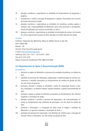 IV    - planejar, coordenar e supervisionar as atividades de financiamento de programas e
        projetos;
V     - acompanhar e avaliar a execução de programas e projetos financiados com recursos
        do Fundo Nacional de Saúde;
VI    - planejar, coordenar e supervisionar as atividades de convênios, acordos, ajustes e
        similares sob a responsabilidade do Ministério, bem como promover o acompanha-
        mento da aplicação dos recursos transferidos ao SUS; e
VII - planejar, coordenar e supervisionar as atividades de prestação de contas e de tomada
        de contas especial dos recursos do SUS, alocados ao Fundo Nacional de Saúde.
Contatos
Endereço: Esplanada dos Ministérios, Bloco G, Edifício Anexo A, sala 205
CEP: 70058-900
Brasília – DF
Internet: http://www.fns.saude.gov.br
E-mail: falecomfns@saude.gov.br
Telefones: (61) 3321-1917 – 3315-2777 / 2927
Fax: (61) 3225-2359
Disque Central de Atendimento FNS: 0800-644-8001


2.5 Departamento de Apoio à Descentralização (DAD)
Competências
I     - Articular os órgãos do Ministério no processo de avaliação de políticas, no âmbito do
        SUS;
II    - subsidiar os processos de elaboração, implantação e implementação de normas, ins-
        trumentos e métodos necessários ao fortalecimento do modelo de gestão do SUS,
        nos três níveis de governo;
III   - promover, articular e integrar as atividades e ações de cooperação técnica a esta-
        dos, municípios e ao Distrito Federal, visando fortalecer a gestão descentralizada do
        SUS;
IV    - formular e propor a adoção de diretrizes necessárias ao fortalecimento dos sistemas
        estaduais e municipais de saúde;
V     - planejar, coordenar e articular o processo de negociação e de contratualização, vi-
        sando ao fortalecimento das instâncias de pactuação, nos três níveis de gestão do
        SUS;
VI    - promover a articulação e a integração de ações entre os órgãos e unidades do
        Ministério e os gestores estaduais e municipais do SUS; e
VII - participar do processo de negociação e da definição de critérios para a alocação de
        recursos físicos e financeiros, nas três esferas de gestão do SUS.




                                           424
 