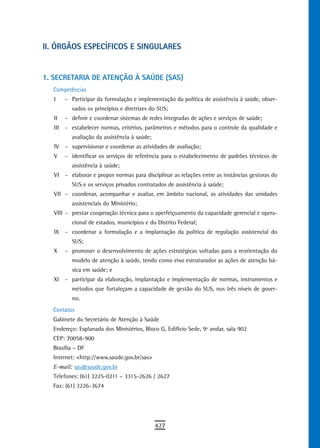 ii. ÓrGÃos esPeCÍFiCos e sinGULares


1. SECRETARIA DE ATENÇÃO À SAÚDE (SAS)
  Competências
   I     - Participar da formulação e implementação da política de assistência à saúde, obser-
           vados os princípios e diretrizes do SUS;
   II    - definir e coordenar sistemas de redes integradas de ações e serviços de saúde;
   III   - estabelecer normas, critérios, parâmetros e métodos para o controle da qualidade e
           avaliação da assistência à saúde;
   IV    - supervisionar e coordenar as atividades de avaliação;
   V     - identificar os serviços de referência para o estabelecimento de padrões técnicos de
           assistência à saúde;
   VI    - elaborar e propor normas para disciplinar as relações entre as instâncias gestoras do
           SUS e os serviços privados contratados de assistência à saúde;
   VII - coordenar, acompanhar e avaliar, em âmbito nacional, as atividades das unidades
           assistenciais do Ministério;
   VIII - prestar cooperação técnica para o aperfeiçoamento da capacidade gerencial e opera-
           cional de estados, municípios e do Distrito Federal;
   IX    - coordenar a formulação e a implantação da política de regulação assistencial do
           SUS;
   X     - promover o desenvolvimento de ações estratégicas voltadas para a reorientação do
           modelo de atenção à saúde, tendo como eixo estruturador as ações de atenção bá-
           sica em saúde; e
   XI    - participar da elaboração, implantação e implementação de normas, instrumentos e
           métodos que fortaleçam a capacidade de gestão do SUS, nos três níveis de gover-
           no.
  Contatos
  Gabinete do Secretário de Atenção à Saúde
  Endereço: Esplanada dos Ministérios, Bloco G, Edifício Sede, 9º andar, sala 902
  CEP: 70058-900
  Brasília – DF
  Internet: <http://www.saude.gov.br/sas>
  E-mail: sas@saude.gov.br
  Telefones: (61) 3225-0211 – 3315-2626 / 2627
  Fax: (61) 3226-3674




                                               427
 