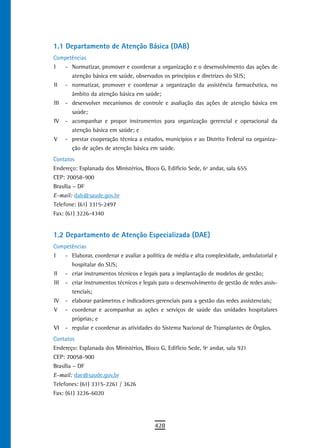 1.1 Departamento de Atenção Básica (DAB)
Competências
I   - Normatizar, promover e coordenar a organização e o desenvolvimento das ações de
      atenção básica em saúde, observados os princípios e diretrizes do SUS;
II - normatizar, promover e coordenar a organização da assistência farmacêutica, no
      âmbito da atenção básica em saúde;
III - desenvolver mecanismos de controle e avaliação das ações de atenção básica em
      saúde;
IV - acompanhar e propor instrumentos para organização gerencial e operacional da
      atenção básica em saúde; e
V - prestar cooperação técnica a estados, municípios e ao Distrito Federal na organiza-
      ção de ações de atenção básica em saúde.
Contatos
Endereço: Esplanada dos Ministérios, Bloco G, Edifício Sede, 6º andar, sala 655
CEP: 70058-900
Brasília – DF
E-mail: dab@saude.gov.br
Telefone: (61) 3315-2497
Fax: (61) 3226-4340


1.2 Departamento de Atenção Especializada (DAE)
Competências
I   - Elaborar, coordenar e avaliar a política de média e alta complexidade, ambulatorial e
      hospitalar do SUS;
II - criar instrumentos técnicos e legais para a implantação de modelos de gestão;
III - criar instrumentos técnicos e legais para o desenvolvimento de gestão de redes assis-
      tenciais;
IV - elaborar parâmetros e indicadores gerenciais para a gestão das redes assistenciais;
V - coordenar e acompanhar as ações e serviços de saúde das unidades hospitalares
      próprias; e
VI - regular e coordenar as atividades do Sistema Nacional de Transplantes de Órgãos.
Contatos
Endereço: Esplanada dos Ministérios, Bloco G, Edifício Sede, 9º andar, sala 921
CEP: 70058-900
Brasília – DF
E-mail: dae@saude.gov.br
Telefones: (61) 3315-2261 / 3626
Fax: (61) 3226-6020




                                         428
 
