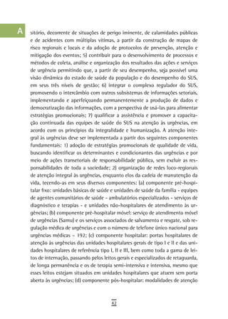 a    sitório, decorrente de situações de perigo iminente, de calamidades públicas
      e de acidentes com múltiplas vítimas, a partir da construção de mapas de
  B   risco regionais e locais e da adoção de protocolos de prevenção, atenção e
      mitigação dos eventos; 5) contribuir para o desenvolvimento de processos e
  C   métodos de coleta, análise e organização dos resultados das ações e serviços
      de urgência permitindo que, a partir de seu desempenho, seja possível uma
  d   visão dinâmica do estado de saúde da população e do desempenho do SUS,
      em seus três níveis de gestão; 6) integrar o complexo regulador do SUS,
  e   promovendo o intercâmbio com outros subsistemas de informações setoriais,
      implementando e aperfeiçoando permanentemente a produção de dados e
  F   democratização das informações, com a perspectiva de usá-las para alimentar

 G    estratégias promocionais; 7) qualificar a assistência e promover a capacita-
      ção continuada das equipes de saúde do SUS na atenção às urgências, em
 H    acordo com os princípios da integralidade e humanização. A atenção inte-
      gral às urgências deve ser implementada a partir dos seguintes componentes
  i   fundamentais: 1) adoção de estratégias promocionais de qualidade de vida,
      buscando identificar os determinantes e condicionantes das urgências e por
  L   meio de ações transetoriais de responsabilidade pública, sem excluir as res-
      ponsabilidades de toda a sociedade; 2) organização de redes loco-regionais
 M    de atenção integral às urgências, enquanto elos da cadeia de manutenção da
      vida, tecendo-as em seus diversos componentes: (a) componente pré-hospi-
n-o   talar fixo: unidades básicas de saúde e unidades de saúde da família - equipes
      de agentes comunitários de saúde - ambulatórios especializados - serviços de
  P   diagnóstico e terapias - e unidades não-hospitalares de atendimento às ur-
      gências; (b) componente pré-hospitalar móvel: serviço de atendimento móvel
 Q    de urgências (Samu) e os serviços associados de salvamento e resgate, sob re-
      gulação médica de urgências e com o número de telefone único nacional para
  r   urgências médicas – 192; (c) componente hospitalar: portas hospitalares de
      atenção às urgências das unidades hospitalares gerais de tipo I e II e das uni-
  s   dades hospitalares de referência tipo I, II e III, bem como toda a gama de lei-
      tos de internação, passando pelos leitos gerais e especializados de retaguarda,
  t   de longa permanência e os de terapia semi-intensiva e intensiva, mesmo que
      esses leitos estejam situados em unidades hospitalares que atuem sem porta
 U    aberta às urgências; (d) componente pós-hospitalar: modalidades de atenção

V-Z
                                            42
 
